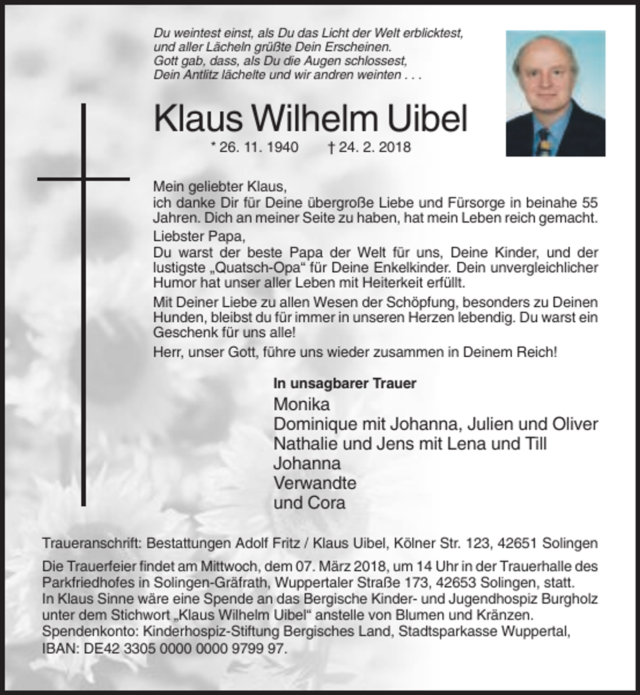 <p>Du weintest einst, als Du das Licht der Welt erblicktest,<br />und aller Lächeln grüßte Dein Erscheinen.<br />Gott gab, dass, als Du die Augen schlossest,<br />Dein Antlitz lächelte und wir andren weinten . . .</p><p>Klaus Wilhelm Uibel<br />* 26. 11. 1940</p><p>† 24. 2. 2018</p><p>Mein geliebter Klaus,<br />ich danke Dir für Deine übergroße Liebe und Fürsorge in beinahe 55<br />Jahren. Dich an meiner Seite zu haben, hat mein Leben reich gemacht.<br />Liebster Papa,<br />Du warst der beste Papa der Welt für uns, Deine Kinder, und der<br />lustigste „Quatsch-Opa“ für Deine Enkelkinder. Dein unvergleichlicher<br />Humor hat unser aller Leben mit Heiterkeit erfüllt.<br />Mit Deiner Liebe zu allen Wesen der Schöpfung, besonders zu Deinen<br />Hunden, bleibst du für immer in unseren Herzen lebendig. Du warst ein<br />Geschenk für uns alle!<br />Herr, unser Gott, führe uns wieder zusammen in Deinem Reich!<br />In unsagbarer Trauer</p><p>Monika<br />Dominique mit Johanna, Julien und Oliver<br />Nathalie und Jens mit Lena und Till<br />Johanna<br />Verwandte<br />und Cora<br />Traueranschrift: Bestattungen Adolf Fritz / Klaus Uibel, Kölner Str. 123, 42651 Solingen<br />Die Trauerfeier findet am Mittwoch, dem 07. März 2018, um 14 Uhr in der Trauerhalle des<br />Parkfriedhofes in Solingen-Gräfrath, Wuppertaler Straße 173, 42653 Solingen, statt.<br />In Klaus Sinne wäre eine Spende an das Bergische Kinder- und Jugendhospiz Burgholz<br />unter dem Stichwort „Klaus Wilhelm Uibel“ anstelle von Blumen und Kränzen.<br />Spendenkonto: Kinderhospiz-Stiftung Bergisches Land, Stadtsparkasse Wuppertal,<br />IBAN: DE42 3305 9797.</p>