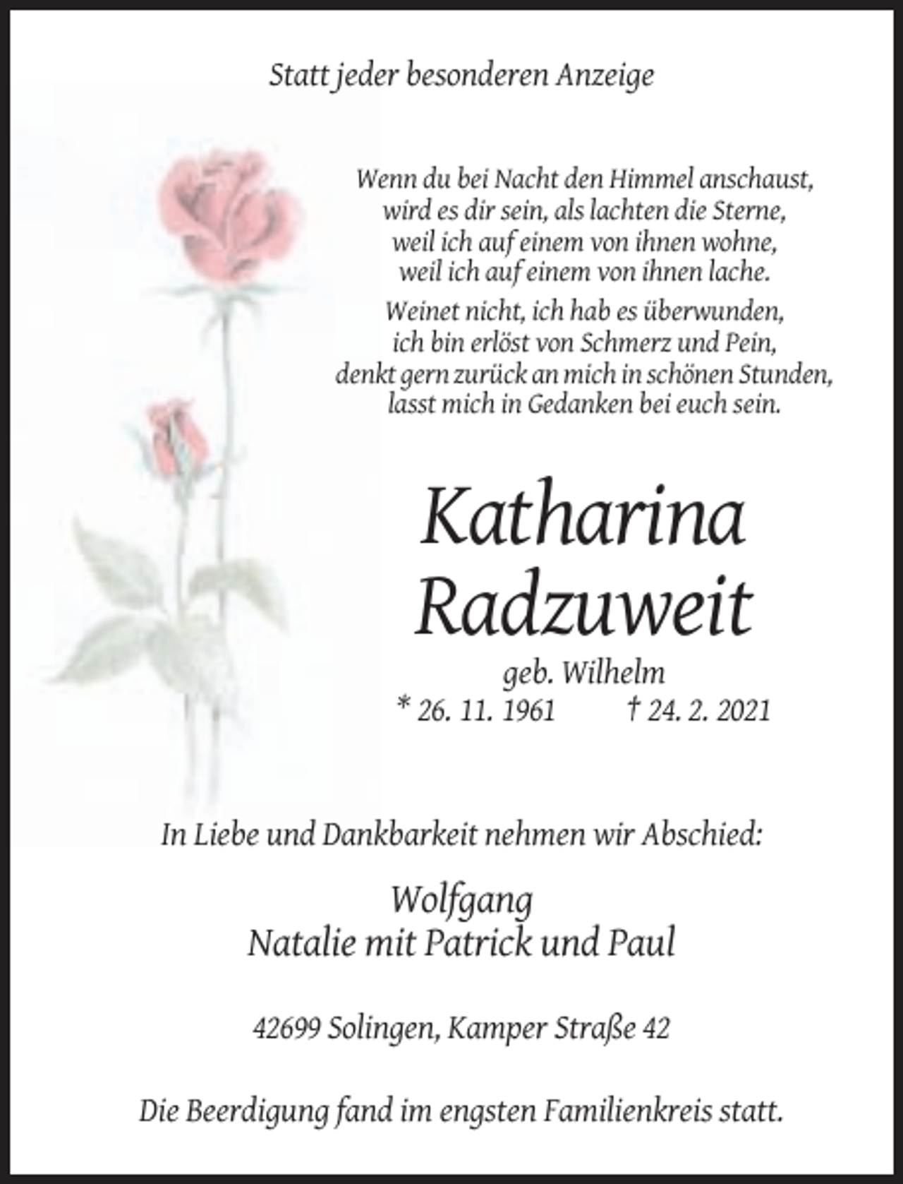 <p>Statt jeder besonderen Anzeige</p><p>Wenn du bei Nacht den Himmel anschaust,<br />wird es dir sein, als lachten die Sterne,<br />weil ich auf einem von ihnen wohne,<br />weil ich auf einem von ihnen lache.<br />Weinet nicht, ich hab es überwunden,<br />ich bin erlöst von Schmerz und Pein,<br />denkt gern zurück an mich in schönen Stunden,<br />lasst mich in Gedanken bei euch sein.</p><p>Katharina<br />Radzuweit<br />geb. Wilhelm<br />* 26. 11. 1961<br />† 24. 2. 2021</p><p>In Liebe und Dankbarkeit nehmen wir Abschied:</p><p>Wolfgang<br />Natalie mit Patrick und Paul<br />42699 Solingen, Kamper Straße 42<br />Die Beerdigung fand im engsten Familienkreis statt.</p>