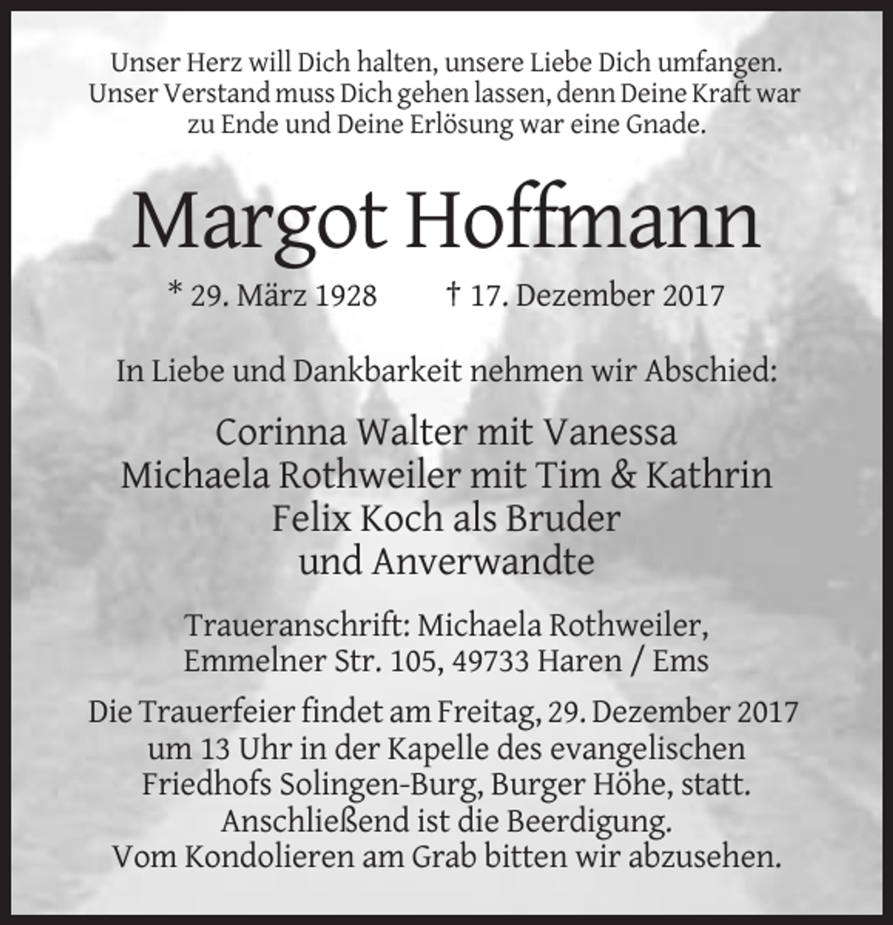 <p>Unser Herz will Dich halten, unsere Liebe Dich umfangen.<br />Unser Verstand muss Dich gehen lassen, denn Deine Kraft war<br />zu Ende und Deine Erlösung war eine Gnade.</p><p>Margot Hoffmann<br />* 29. März 1928</p><p>† 17. Dezember 2017</p><p>In Liebe und Dankbarkeit nehmen wir Abschied:</p><p>Corinna Walter mit Vanessa<br />Michaela Rothweiler mit Tim &amp; Kathrin<br />Felix Koch als Bruder<br />und Anverwandte<br />Traueranschrift: Michaela Rothweiler,<br />Emmelner Str. 105, 49733 Haren / Ems<br />Die Trauerfeier findet am Freitag, 29. Dezember 2017<br />um 13 Uhr in der Kapelle des evangelischen<br />Friedhofs Solingen-Burg, Burger Höhe, statt.<br />Anschließend ist die Beerdigung.<br />Vom Kondolieren am Grab bitten wir abzusehen.</p>