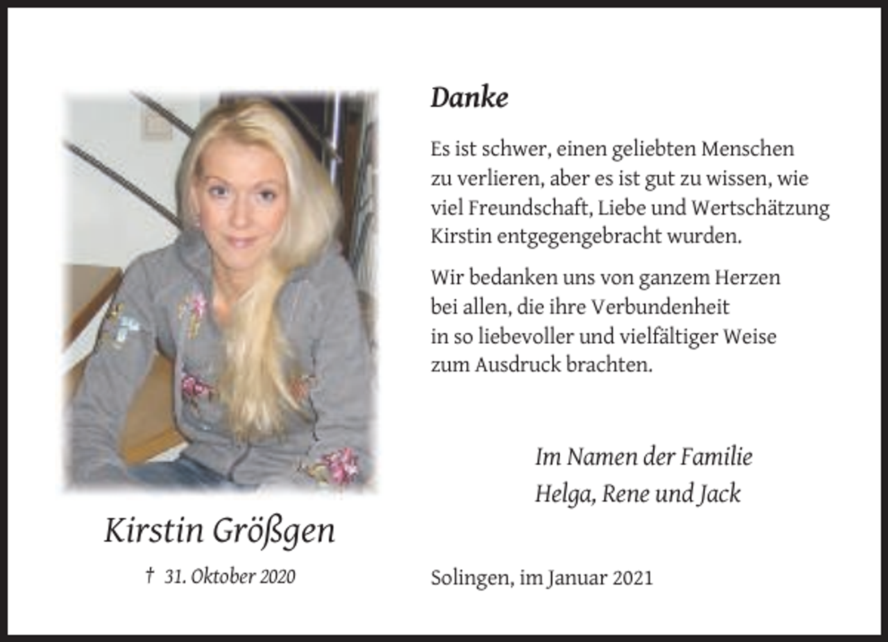 <p>Danke<br />Es ist schwer, einen geliebten Menschen<br />zu verlieren, aber es ist gut zu wissen, wie<br />viel Freundschaft, Liebe und Wertschätzung<br />Kirstin entgegengebracht wurden.<br />Wir bedanken uns von ganzem Herzen<br />bei allen, die ihre Verbundenheit<br />in so liebevoller und vielfältiger Weise<br />zum Ausdruck brachten.</p><p>Im Namen der Familie<br />Helga, Rene und Jack</p><p>Kirstin Größgen<br />† 31. Oktober 2020</p><p>Solingen, im Januar 2021</p>