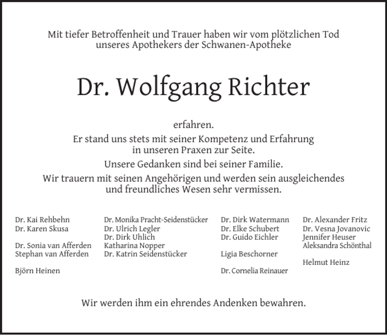 <p>Mit tiefer Betroffenheit und Trauer haben wir vom plötzlichen Tod<br />unseres Apothekers der Schwanen-Apotheke</p><p>Dr. Wolfgang Richter<br />erfahren.<br />Er stand uns stets mit seiner Kompetenz und Erfahrung<br />in unseren Praxen zur Seite.<br />Unsere Gedanken sind bei seiner Familie.<br />Wir trauern mit seinen Angehörigen und werden sein ausgleichendes<br />und freundliches Wesen sehr vermissen.<br />Dr. Kai Rehbehn<br />Dr. Karen Skusa<br />Dr. Sonia van Afferden<br />Stephan van Afferden<br />Björn Heinen</p><p>Dr. Monika Pracht-Seidenstücker<br />Dr. Ulrich Legler<br />Dr. Dirk Uhlich<br />Katharina Nopper<br />Dr. Katrin Seidenstücker</p><p>Dr. Dirk Watermann<br />Dr. Elke Schubert<br />Dr. Guido Eichler<br />Ligia Beschorner<br />Dr. Cornelia Reinauer</p><p>Dr. Alexander Fritz<br />Dr. Vesna Jovanovic<br />Jennifer Heuser<br />Aleksandra Schönthal<br />Helmut Heinz</p><p>Wir werden ihm ein ehrendes Andenken bewahren.</p>