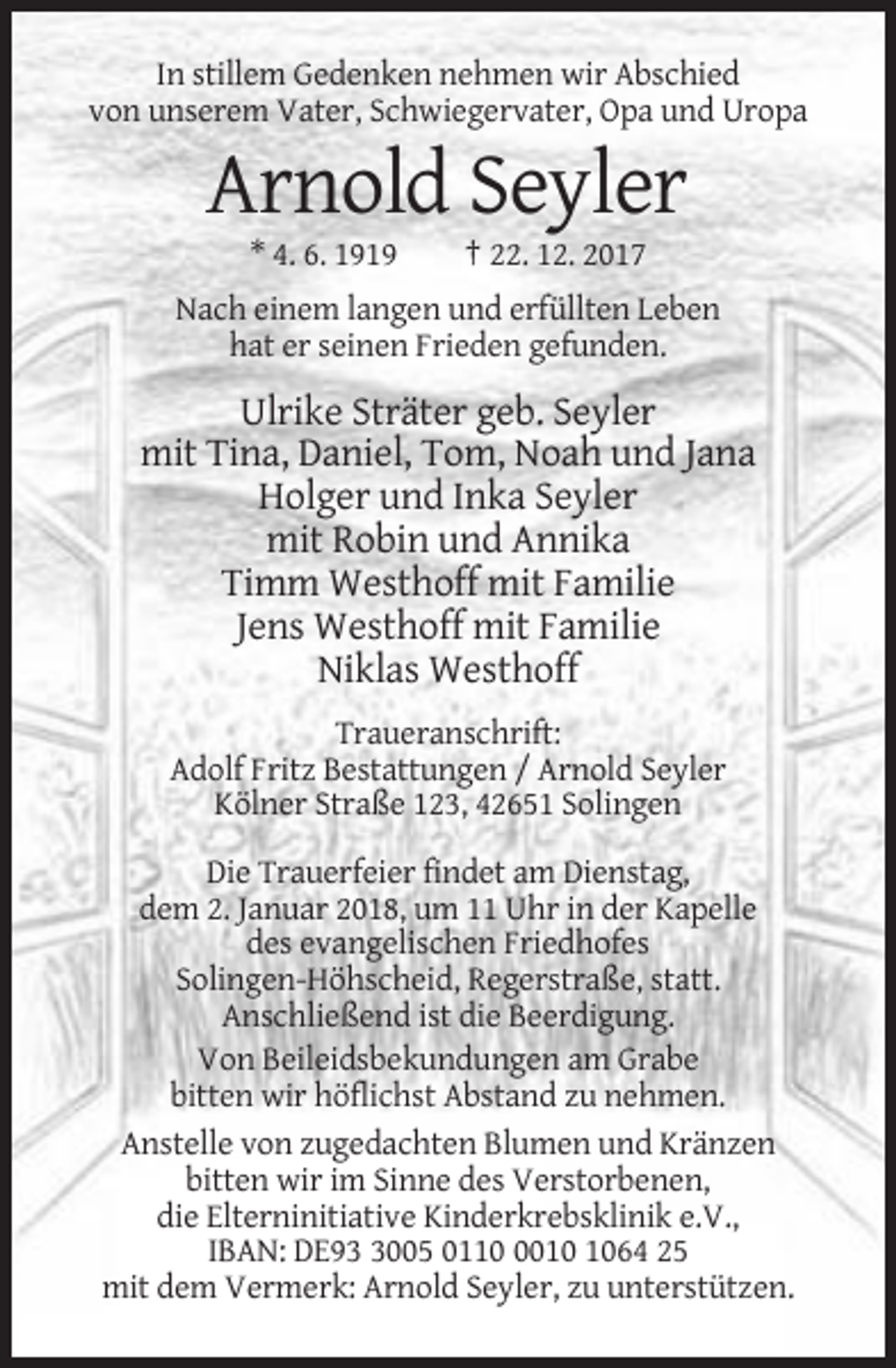 <p>In stillem Gedenken nehmen wir Abschied<br />von unserem Vater, Schwiegervater, Opa und Uropa</p><p>Arnold Seyler<br />* 4. 6. 1919</p><p>† 22. 12. 2017</p><p>Nach einem langen und erfüllten Leben<br />hat er seinen Frieden gefunden.</p><p>Ulrike Sträter geb. Seyler<br />mit Tina, Daniel, Tom, Noah und Jana<br />Holger und Inka Seyler<br />mit Robin und Annika<br />Timm Westhoff mit Familie<br />Jens Westhoff mit Familie<br />Niklas Westhoff<br />Traueranschrift:<br />Adolf Fritz Bestattungen / Arnold Seyler<br />Kölner Straße 123, 42651 Solingen<br />Die Trauerfeier findet am Dienstag,<br />dem 2. Januar 2018, um 11 Uhr in der Kapelle<br />des evangelischen Friedhofes<br />Solingen-Höhscheid, Regerstraße, statt.<br />Anschließend ist die Beerdigung.<br />Von Beileidsbekundungen am Grabe<br />bitten wir höflichst Abstand zu nehmen.<br />Anstelle von zugedachten Blumen und Kränzen<br />bitten wir im Sinne des Verstorbenen,<br />die Elterninitiative Kinderkrebsklinik e.V.,<br />IBAN: DE9005 011064 25<br />mit dem Vermerk: Arnold Seyler, zu unterstützen.</p>