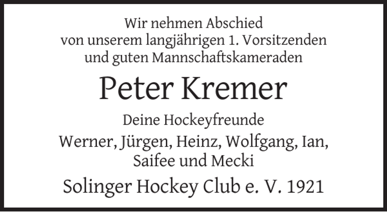 <p>Wir nehmen Abschied<br />von unserem langjährigen 1. Vorsitzenden<br />und guten Mannschaftskameraden</p><p>Peter Kremer<br />Deine Hockeyfreunde</p><p>Werner, Jürgen, Heinz, Wolfgang, Ian,<br />Saifee und Mecki</p><p>Solinger Hockey Club e. V. 1921</p>