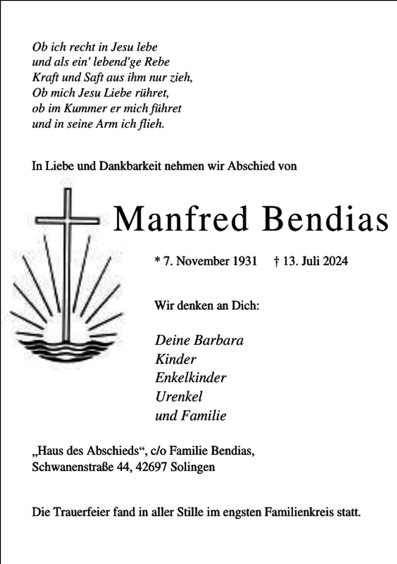 <p>Ob ich recht in Jesu lebe<br />und als ein' lebend'ge Rebe<br />Kraft und Saft aus ihm nur zieh,<br />Ob mich Jesu Liebe rühret,<br />ob im Kummer er mich führet<br />und in seine Arm ich flieh.<br />In Liebe und Dankbarkeit nehmen wir Abschied von</p><p>Manfred Bendias<br />* 7. November 1931</p><p>† 13. Juli 2024</p><p>Wir denken an Dich:</p><p>Deine Barbara<br />Kinder<br />Enkelkinder<br />Urenkel<br />und Familie<br />„Haus des Abschieds“, c/o Familie Bendias,<br />Schwanenstraße 44, 42697 Solingen<br />Die Trauerfeier fand in aller Stille im engsten Familienkreis statt.</p>