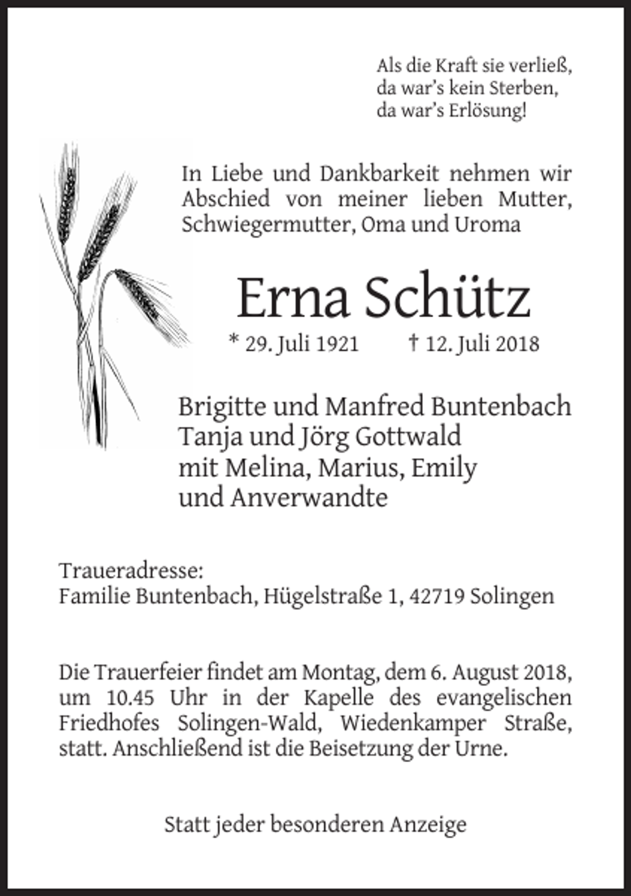 <p>Als die Kraft sie verließ,<br />da war’s kein Sterben,<br />da war’s Erlösung!</p><p>In Liebe und Dankbarkeit nehmen wir<br />Abschied von meiner lieben Mutter,<br />Schwiegermutter, Oma und Uroma</p><p>Erna Schütz<br />* 29. Juli 1921</p><p>† 12. Juli 2018</p><p>Brigitte und Manfred Buntenbach<br />Tanja und Jörg Gottwald<br />mit Melina, Marius, Emily<br />und Anverwandte<br />Traueradresse:<br />Familie Buntenbach, Hügelstraße 1, 42719 Solingen</p><p>Die Trauerfeier findet am Montag, dem 6. August 2018,<br />um 10.45 Uhr in der Kapelle des evangelischen<br />Friedhofes Solingen-Wald, Wiedenkamper Straße,<br />statt. Anschließend ist die Beisetzung der Urne.</p><p>Statt jeder besonderen Anzeige</p>