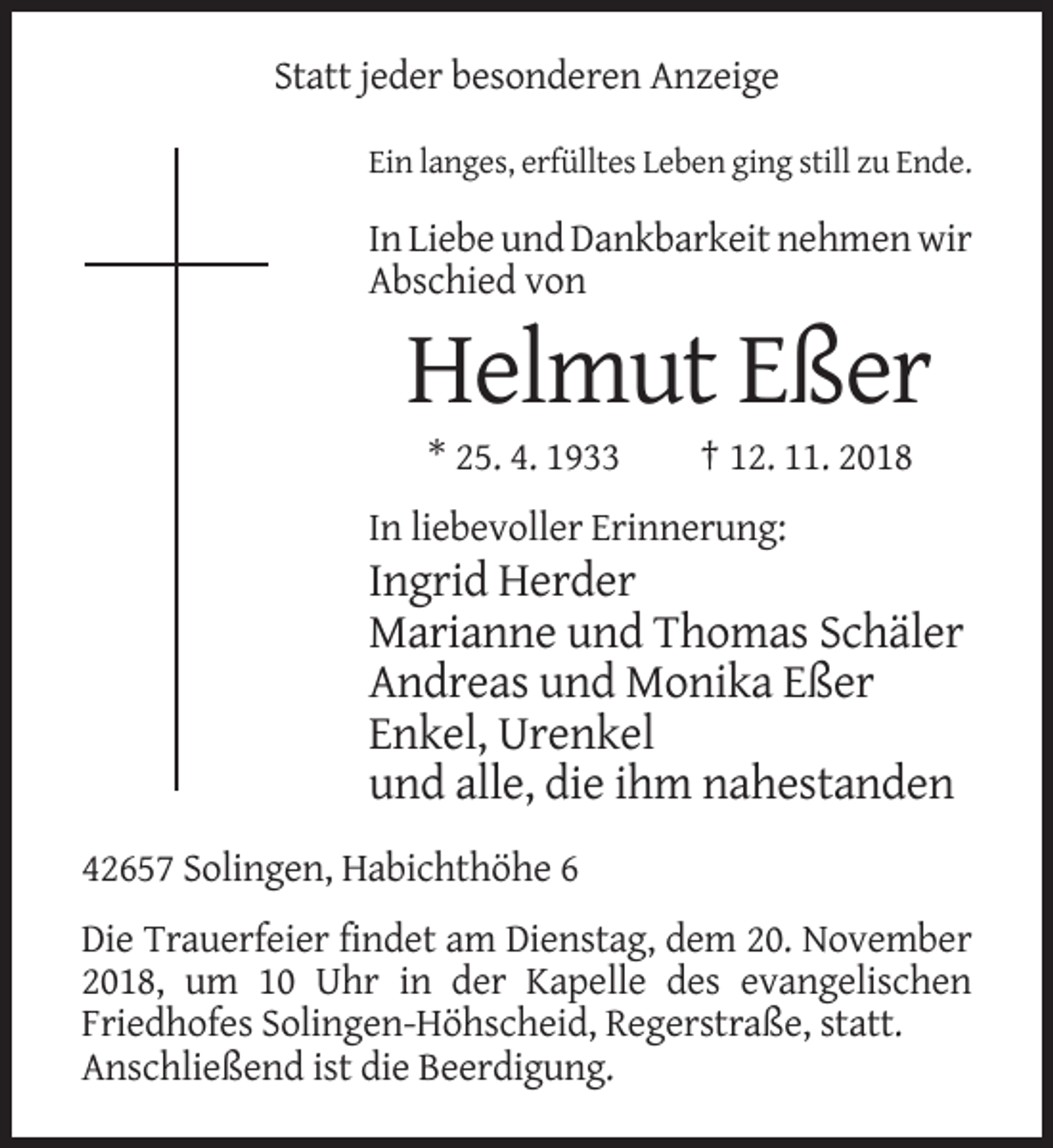 <p>Statt jeder besonderen Anzeige<br />Ein langes, erfülltes Leben ging still zu Ende.</p><p>In Liebe und Dankbarkeit nehmen wir<br />Abschied von</p><p>Helmut Eßer<br />* 25. 4. 1933</p><p>† 12. 11. 2018</p><p>In liebevoller Erinnerung:</p><p>Ingrid Herder<br />Marianne und Thomas Schäler<br />Andreas und Monika Eßer<br />Enkel, Urenkel<br />und alle, die ihm nahestanden<br />42657 Solingen, Habichthöhe 6<br />Die Trauerfeier findet am Dienstag, dem 20. November<br />2018, um 10 Uhr in der Kapelle des evangelischen<br />Friedhofes Solingen-Höhscheid, Regerstraße, statt.<br />Anschließend ist die Beerdigung.</p>