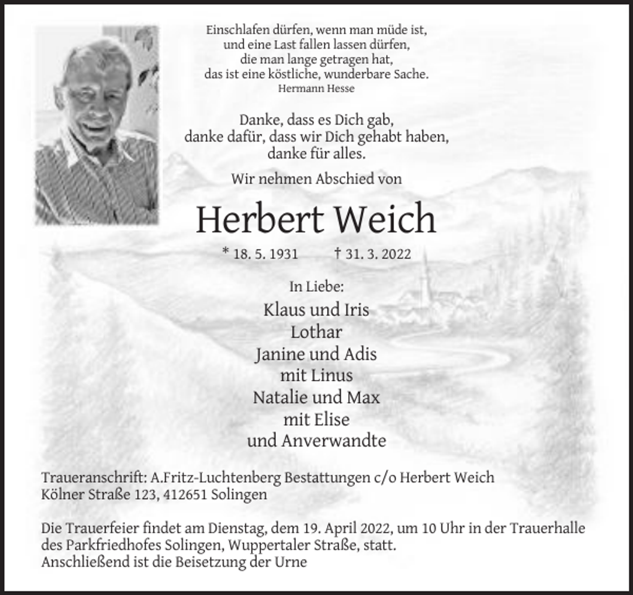 <p>Einschlafen dürfen, wenn man müde ist,<br />und eine Last fallen lassen dürfen,<br />die man lange getragen hat,<br />das ist eine köstliche, wunderbare Sache.<br />Hermann Hesse</p><p>Danke, dass es Dich gab,<br />danke dafür, dass wir Dich gehabt haben,<br />danke für alles.<br />Wir nehmen Abschied von</p><p>Herbert Weich<br />* 18. 5. 1931</p><p>† 31. 3. 2022</p><p>In Liebe:</p><p>Klaus und Iris<br />Lothar<br />Janine und Adis<br />mit Linus<br />Natalie und Max<br />mit Elise<br />und Anverwandte<br />Traueranschrift: A.Fritz-Luchtenberg Bestattungen c/o Herbert Weich<br />Kölner Straße 123, 412651 Solingen<br />Die Trauerfeier findet am Dienstag, dem 19. April 2022, um 10 Uhr in der Trauerhalle<br />des Parkfriedhofes Solingen, Wuppertaler Straße, statt.<br />Anschließend ist die Beisetzung der Urne</p>