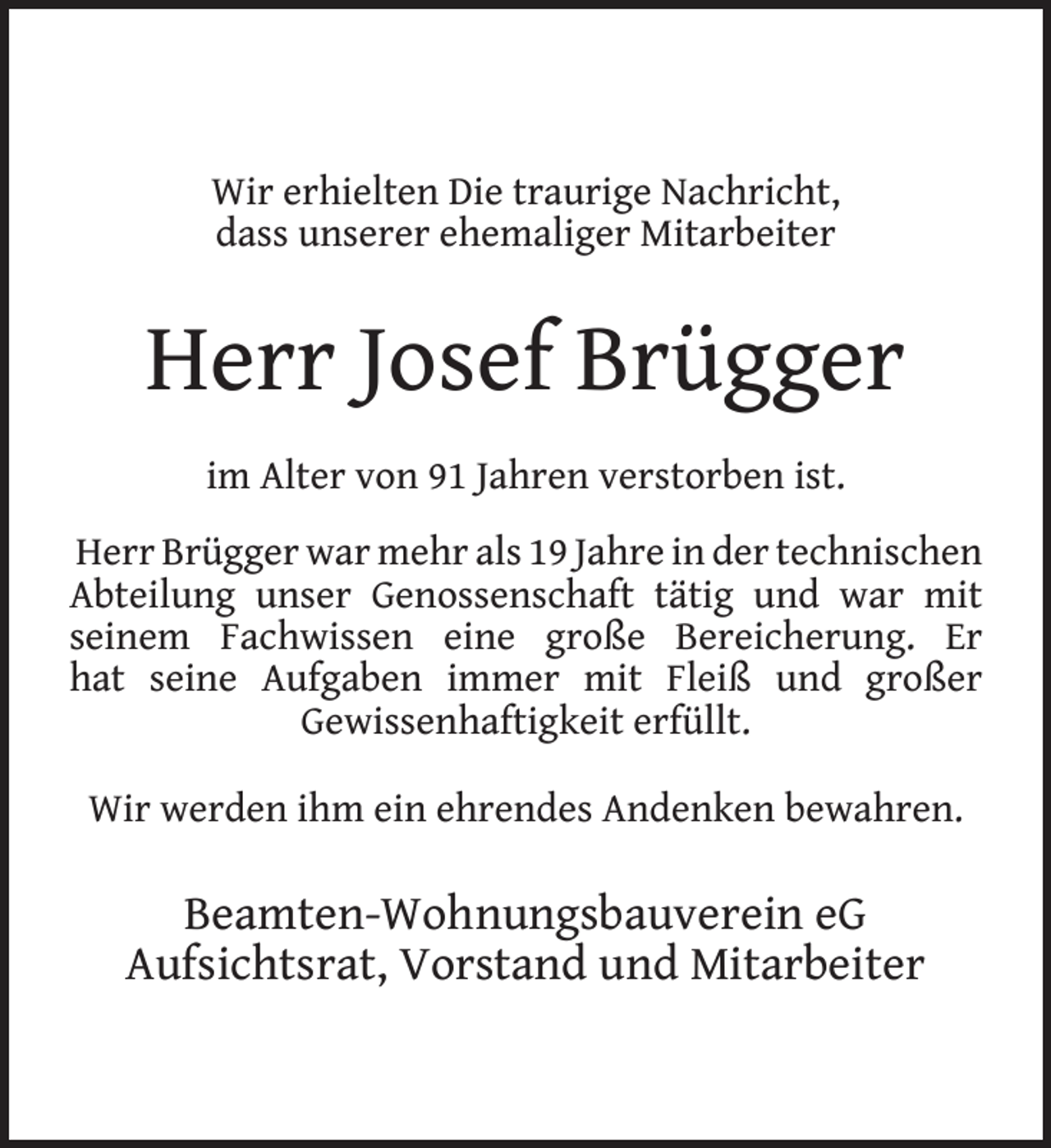 <p>Wir erhielten Die traurige Nachricht,<br />dass unserer ehemaliger Mitarbeiter</p>
<p>Herr Josef Brügger<br />im Alter von 91 Jahren verstorben ist.<br />Herr Brügger war mehr als 19 Jahre in der technischen<br />Abteilung unser Genossenschaft tätig und war mit<br />seinem Fachwissen eine große Bereicherung. Er<br />hat seine Aufgaben immer mit Fleiß und großer<br />Gewissenhaftigkeit erfüllt.<br />Wir werden ihm ein ehrendes Andenken bewahren.</p>
<p>Beamten-Wohnungsbauverein eG<br />Aufsichtsrat, Vorstand und Mitarbeiter</p>