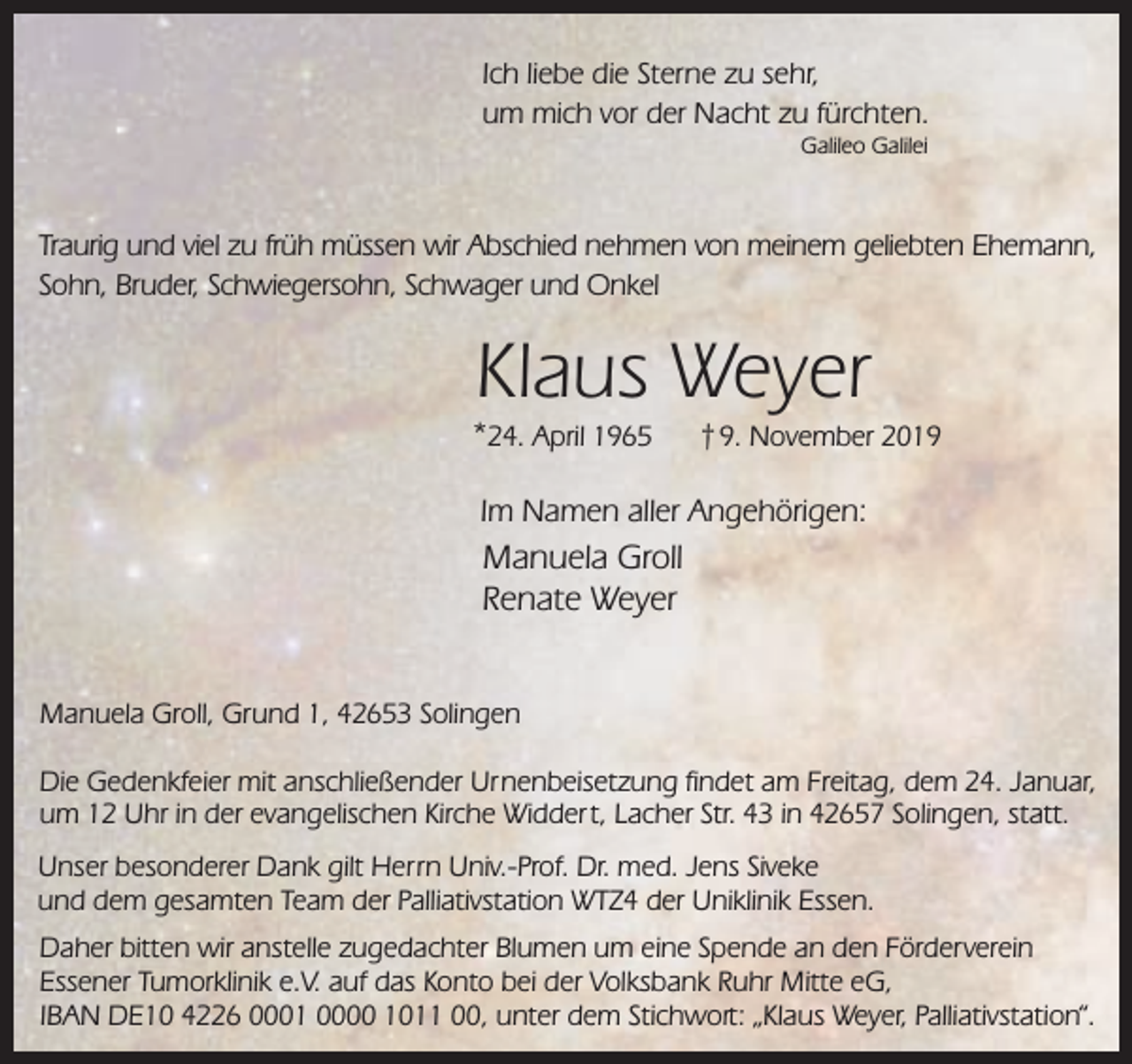 <p>Ich liebe die Sterne zu sehr,<br />um mich vor der Nacht zu fürchten.<br />Galileo Galilei</p><p>Traurig und viel zu früh müssen wir Abschied nehmen von meinem geliebten Ehemann,<br />Sohn, Bruder, Schwiegersohn, Schwager und Onkel</p><p>Klaus Weyer</p><p>*24. April 1965</p><p>† 9. November 2019</p><p>Im Namen aller Angehörigen:</p><p>Manuela Groll<br />Renate Weyer<br />Manuela Groll, Grund 1, 42653 Solingen<br />Die Gedenkfeier mit anschließender Urnenbeisetzung findet am Freitag, dem 24. Januar,<br />um 12 Uhr in der evangelischen Kirche Widder t, Lacher Str. 43 in 42657 Solingen, statt.<br />Unser besonderer Dank gilt Herrn Univ.-Prof. Dr. med. Jens Siveke<br />und dem gesamten Team der Palliativstation WTZ4 der Uniklinik Essen.<br />Daher bitten wir anstelle zugedachter Blumen um eine Spende an den Förderverein<br />Essener Tumorklinik e.V. auf das Konto bei der Volksbank Ruhr Mitte eG,<br />IBAN DE10 4226 0001 0000 1011 00, unter dem Stichwort: „Klaus Weyer, Palliativstation“.</p>