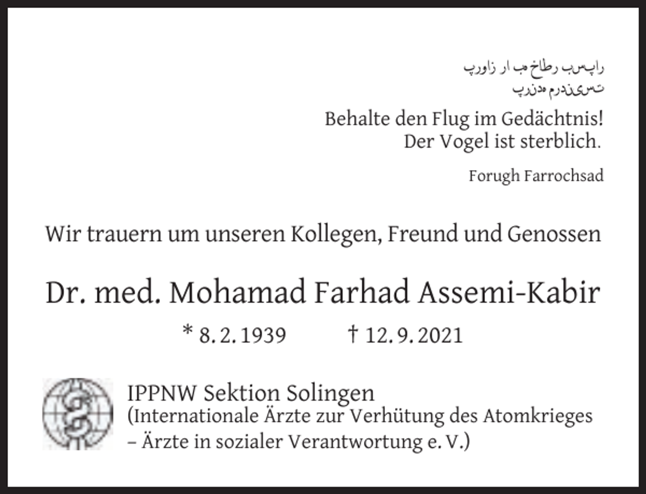 <p>‫راپسب رطاخ هب ار زاورپ‬<br />‫تسیندرم هدنرپ‬<br />Behalte den Flug im Gedächtnis!<br />Der Vogel ist sterblich.<br />Forugh Farrochsad</p><p>Wir trauern um unseren Kollegen, Freund und Genossen</p><p>Dr. med. Mohamad Farhad Assemi-Kabir<br />* 8. 2. 1939</p><p>† 12. 9. 2021</p><p>IPPNW Sektion Solingen</p><p>(Internationale Ärzte zur Verhütung des Atomkrieges<br />– Ärzte in sozialer Verantwortung e. V.)</p>