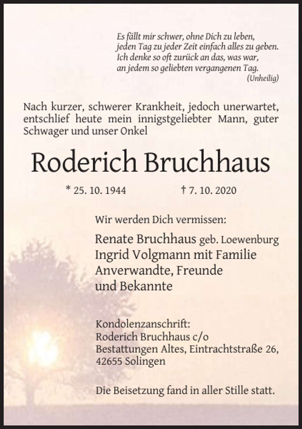 <p>Es fällt mir schwer, ohne Dich zu leben,<br />jeden Tag zu jeder Zeit einfach alles zu geben.<br />Ich denke so oft zurück an das, was war,<br />an jedem so geliebten vergangenen Tag.<br />(Unheilig)</p><p>Nach kurzer, schwerer Krankheit, jedoch unerwartet,<br />entschlief heute mein innigstgeliebter Mann, guter<br />Schwager und unser Onkel</p><p>Roderich Bruchhaus<br />* 25. 10. 1944</p><p>† 7. 10. 2020</p><p>Wir werden Dich vermissen:</p><p>Renate Bruchhaus geb. Loewenburg<br />Ingrid Volgmann mit Familie<br />Anverwandte, Freunde<br />und Bekannte<br />Kondolenzanschrift:<br />Roderich Bruchhaus c/o<br />Bestattungen Altes, Eintrachtstraße 26,<br />42655 Solingen<br />Die Beisetzung fand in aller Stille statt.</p>