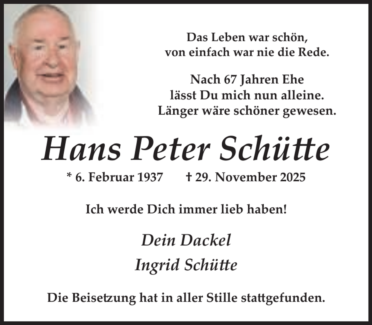 <p>Das Leben war schön,<br />von einfach war nie die Rede.</p><p>Nach 67 Jahren Ehe<br />lässt Du mich nun alleine.<br />Länger wäre schöner gewesen.</p><p>Hans Peter Schütte<br />* 6. Februar 1937</p><p>† 29. November 2025</p><p>Ich werde Dich immer lieb haben!</p><p>Dein Dackel<br />Ingrid Schütte<br />Die Beisetzung hat in aller Stille stattgefunden.</p>