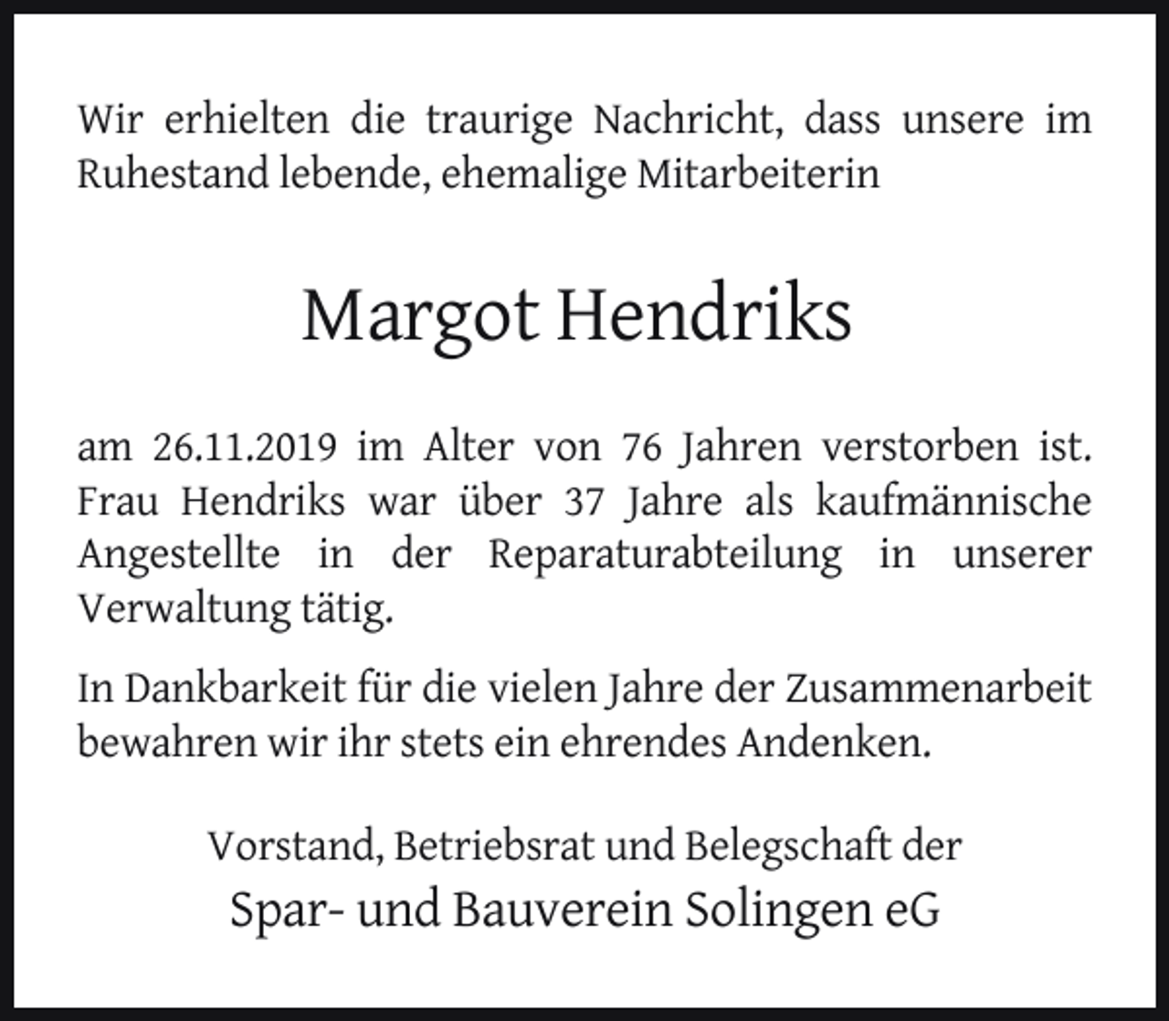 <p>Wir erhielten die traurige Nachricht, dass unsere im<br />Ruhestand lebende, ehemalige Mitarbeiterin</p><p>Margot Hendriks<br />am 26.11.2019 im Alter von 76 Jahren verstorben ist.<br />Frau Hendriks war über 37 Jahre als kaufmännische<br />Angestellte in der Reparaturabteilung in unserer<br />Verwaltung tätig.<br />In Dankbarkeit für die vielen Jahre der Zusammenarbeit<br />bewahren wir ihr stets ein ehrendes Andenken.<br />Vorstand, Betriebsrat und Belegschaft der</p><p>Spar- und Bauverein Solingen eG</p>
