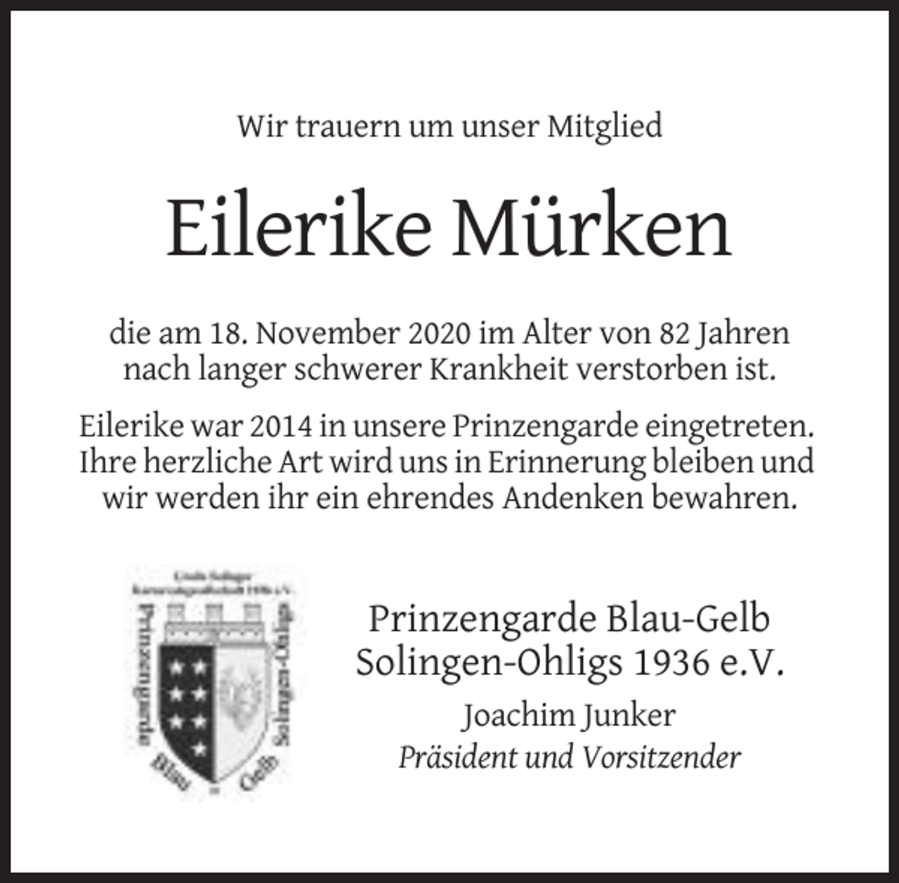 <p>Wir trauern um unser Mitglied</p><p>Eilerike Mürken<br />die am 18. November 2020 im Alter von 82 Jahren<br />nach langer schwerer Krankheit verstorben ist.<br />Eilerike war 2014 in unsere Prinzengarde eingetreten.<br />Ihre herzliche Art wird uns in Erinnerung bleiben und<br />wir werden ihr ein ehrendes Andenken bewahren.</p><p>Prinzengarde Blau-Gelb<br />Solingen-Ohligs 1936 e.V.<br />Joachim Junker<br />Präsident und Vorsitzender</p>