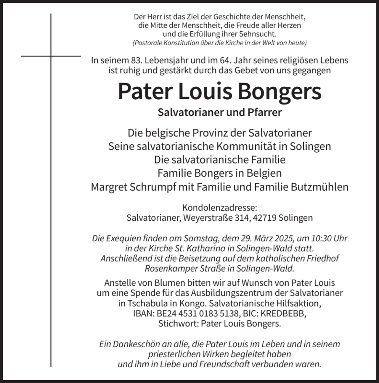 <p>Der Herr ist das Ziel der Geschichte der Menschheit,<br />die Mitte der Menschheit, die Freude aller Herzen<br />und die Erfüllung ihrer Sehnsucht.<br />(Pastorale Konstitution über die Kirche in der Welt von heute)</p><p>In seinem 83. Lebensjahr und im 64. Jahr seines religiösen Lebens<br />ist ruhig und gestärkt durch das Gebet von uns gegangen</p><p>Pater Louis Bongers<br />Salvatorianer und Pfarrer<br />Die belgische Provinz der Salvatorianer<br />Seine salvatorianische Kommunität in Solingen<br />Die salvatorianische Familie<br />Familie Bongers in Belgien<br />Margret Schrumpf mit Familie und Familie Butzmühlen<br />Kondolenzadresse:<br />Salvatorianer, Weyerstraße 314, 42719 Solingen<br />Die Exequien finden am Samstag, dem 29. März 2025, um 10:30 Uhr<br />in der Kirche St. Katharina in Solingen-Wald statt.<br />Anschließend ist die Beisetzung auf dem katholischen Friedhof<br />Rosenkamper Straße in Solingen-Wald.<br />Anstelle von Blumen bitten wir auf Wunsch von Pater Louis<br />um eine Spende für das Ausbildungszentrum der Salvatorianer<br />in Tschabula in Kongo. Salvatorianische Hilfsaktion,<br />IBAN: BE2531 0183 5138, BIC: KREDBEBB,<br />Stichwort: Pater Louis Bongers.<br />Ein Dankeschön an alle, die Pater Louis im Leben und in seinem<br />priesterlichen Wirken begleitet haben<br />und ihm in Liebe und Freundschaft verbunden waren.</p>