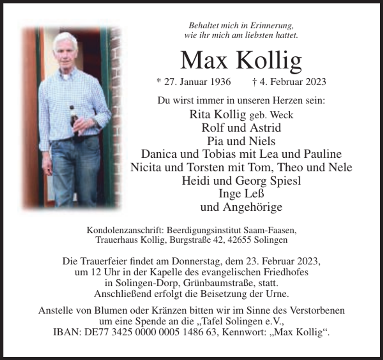 <p>Behaltet mich in Erinnerung,<br />wie ihr mich am liebsten hattet.</p><p>Max Kollig<br />* 27. Januar 1936</p><p>† 4. Februar 2023</p><p>Du wirst immer in unseren Herzen sein:<br />Rita Kollig geb. Weck</p><p>Rolf und Astrid<br />Pia und Niels<br />Danica und Tobias mit Lea und Pauline<br />Nicita und Torsten mit Tom, Theo und Nele<br />Heidi und Georg Spiesl<br />Inge Leß<br />und Angehörige<br />Kondolenzanschrift: Beerdigungsinstitut Saam-Faasen,<br />Trauerhaus Kollig, Burgstraße 42, 42655 Solingen</p><p>Die Trauerfeier findet am Donnerstag, dem 23. Februar 2023,<br />um 12 Uhr in der Kapelle des evangelischen Friedhofes<br />in Solingen-Dorp, Grünbaumstraße, statt.<br />Anschließend erfolgt die Beisetzung der Urne.<br />Anstelle von Blumen oder Kränzen bitten wir im Sinne des Verstorbenen<br />um eine Spende an die „Tafel Solingen e.V.,<br />IBAN: DE77 3425 05 1483, Kennwort: „Max Kollig“.</p>