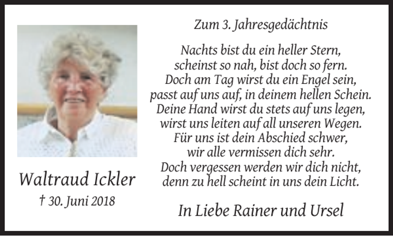 <p>Zum 3. Jahresgedächtnis</p><p>Waltraud Ickler</p><p>Nachts bist du ein heller Stern,<br />scheinst so nah, bist doch so fern.<br />Doch am Tag wirst du ein Engel sein,<br />passt auf uns auf, in deinem hellen Schein.<br />Deine Hand wirst du stets auf uns legen,<br />wirst uns leiten auf all unseren Wegen.<br />Für uns ist dein Abschied schwer,<br />wir alle vermissen dich sehr.<br />Doch vergessen werden wir dich nicht,<br />denn zu hell scheint in uns dein Licht.</p><p>† 30. Juni 2018</p><p>In Liebe Rainer und Ursel</p>