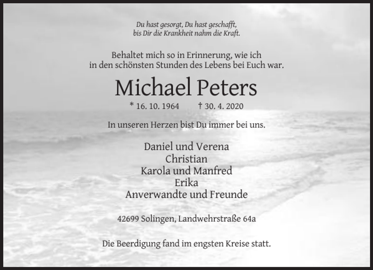 <p>Du hast gesorgt, Du hast geschafft,<br />bis Dir die Krankheit nahm die Kraft.</p><p>Behaltet mich so in Erinnerung, wie ich<br />in den schönsten Stunden des Lebens bei Euch war.</p><p>Michael Peters<br />* 16. 10. 1964</p><p>† 30. 4. 2020</p><p>In unseren Herzen bist Du immer bei uns.</p><p>Daniel und Verena<br />Christian<br />Karola und Manfred<br />Erika<br />Anverwandte und Freunde<br />42699 Solingen, Landwehrstraße 64a<br />Die Beerdigung fand im engsten Kreise statt.</p>