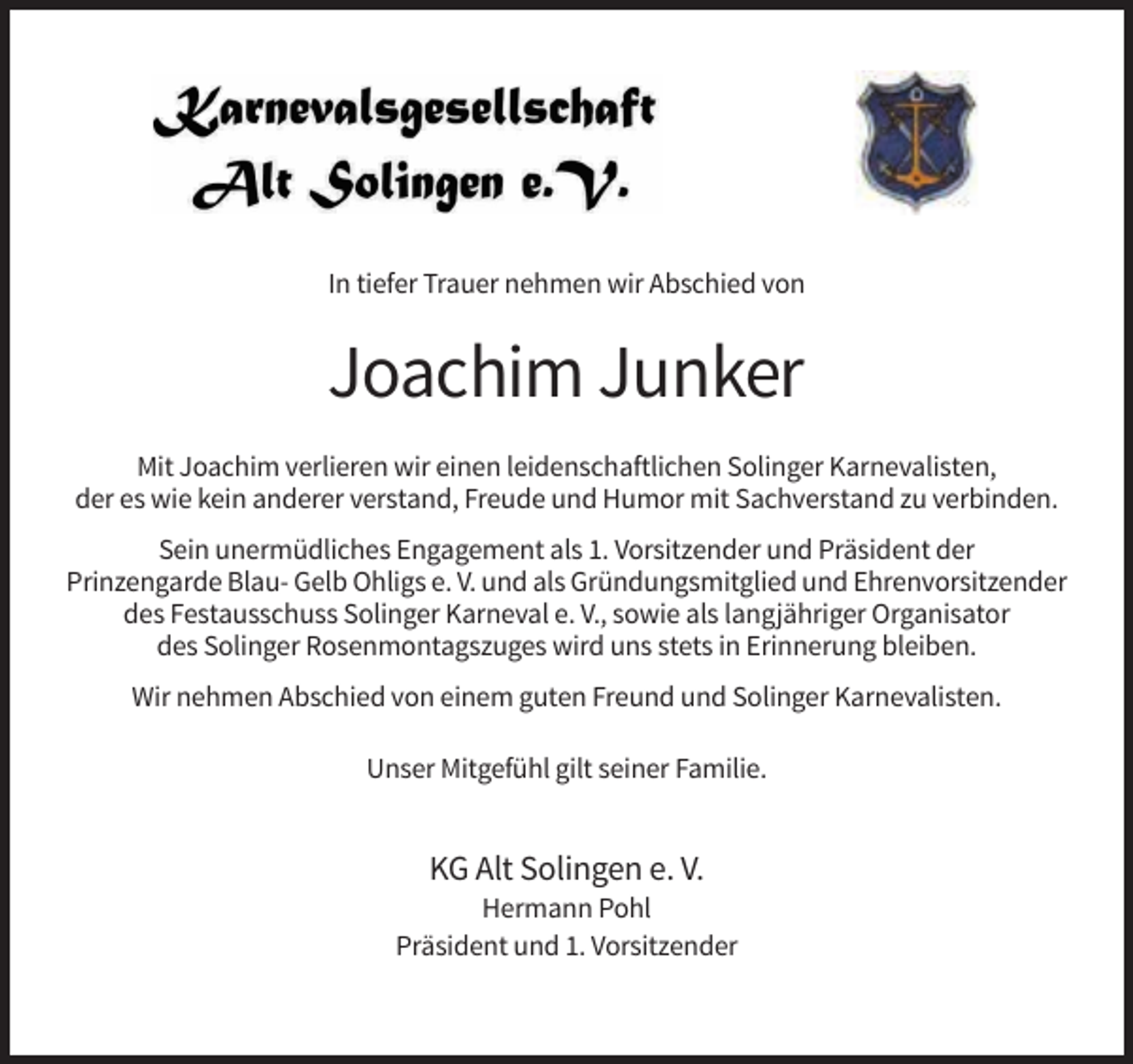 <p>In tiefer Trauer nehmen wir Abschied von</p><p>Joachim Junker<br />Mit Joachim verlieren wir einen leidenschaftlichen Solinger Karnevalisten,<br />der es wie kein anderer verstand, Freude und Humor mit Sachverstand zu verbinden.<br />Sein unermüdliches Engagement als 1. Vorsitzender und Präsident der<br />Prinzengarde Blau- Gelb Ohligs e. V. und als Gründungsmitglied und Ehrenvorsitzender<br />des Festausschuss Solinger Karneval e. V., sowie als langjähriger Organisator<br />des Solinger Rosenmontagszuges wird uns stets in Erinnerung bleiben.<br />Wir nehmen Abschied von einem guten Freund und Solinger Karnevalisten.<br />Unser Mitgefühl gilt seiner Familie.</p><p>KG Alt Solingen e. V.<br />Hermann Pohl<br />Präsident und 1. Vorsitzender</p>
