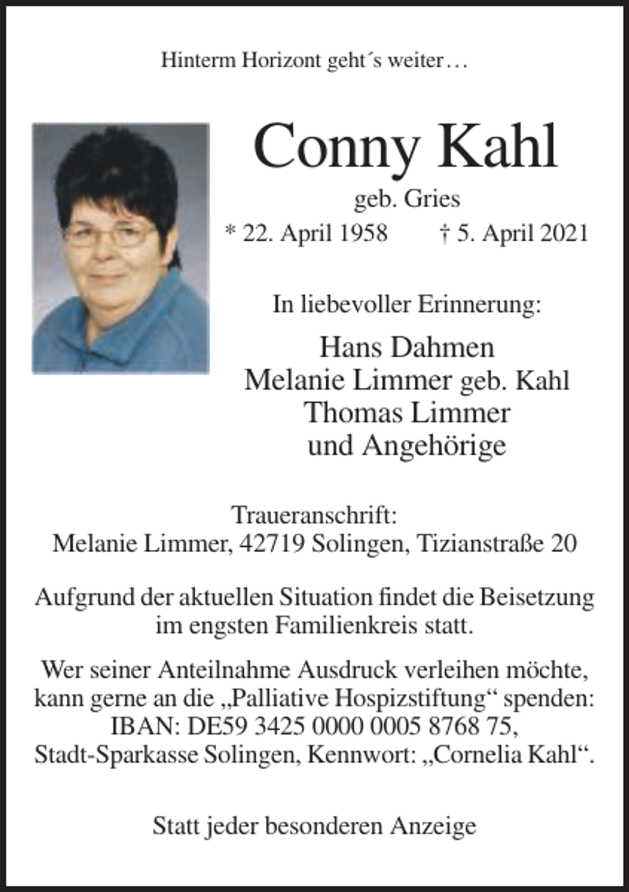 <p>Hinterm Horizont geht´s weiter . . .</p><p>Conny Kahl<br />geb. Gries<br />* 22. April 1958<br />† 5. April 2021<br />In liebevoller Erinnerung:</p><p>Hans Dahmen<br />Melanie Limmer geb. Kahl<br />Thomas Limmer<br />und Angehörige<br />Traueranschrift:<br />Melanie Limmer, 42719 Solingen, Tizianstraße 20<br />Aufgrund der aktuellen Situation findet die Beisetzung<br />im engsten Familienkreis statt.<br />Wer seiner Anteilnahme Ausdruck verleihen möchte,<br />kann gerne an die „Palliative Hospizstiftung“ spenden:<br />IBAN: DE59 3425 05 8768 75,<br />Stadt-Sparkasse Solingen, Kennwort: „Cornelia Kahl“.<br />Statt jeder besonderen Anzeige</p>