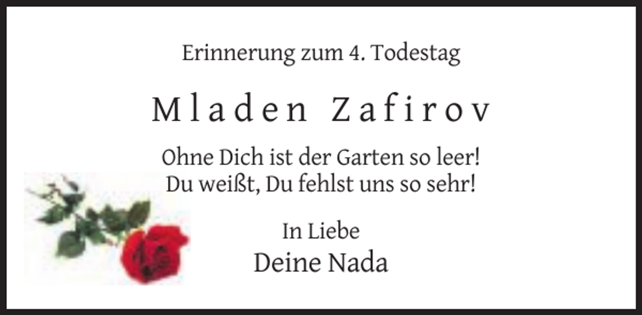 <p>Erinnerung zum 4. Todestag</p><p>Mladen Zafirov<br />Ohne Dich ist der Garten so leer!<br />Du weißt, Du fehlst uns so sehr!<br />In Liebe</p><p>Deine Nada</p>