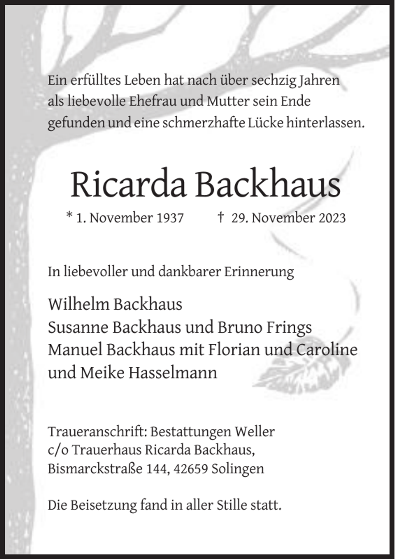 <p>Ein erfülltes Leben hat nach über sechzig Jahren<br />als liebevolle Ehefrau und Mutter sein Ende<br />gefunden und eine schmerzhafte Lücke hinterlassen.</p><p>Ricarda Backhaus<br />* 1. November 1937</p><p>† 29. November 2023</p><p>In liebevoller und dankbarer Erinnerung</p><p>Wilhelm Backhaus<br />Susanne Backhaus und Bruno Frings<br />Manuel Backhaus mit Florian und Caroline<br />und Meike Hasselmann</p><p>Traueranschrift: Bestattungen Weller<br />c/o Trauerhaus Ricarda Backhaus,<br />Bismarckstraße 144, 42659 Solingen<br />Die Beisetzung fand in aller Stille statt.</p>