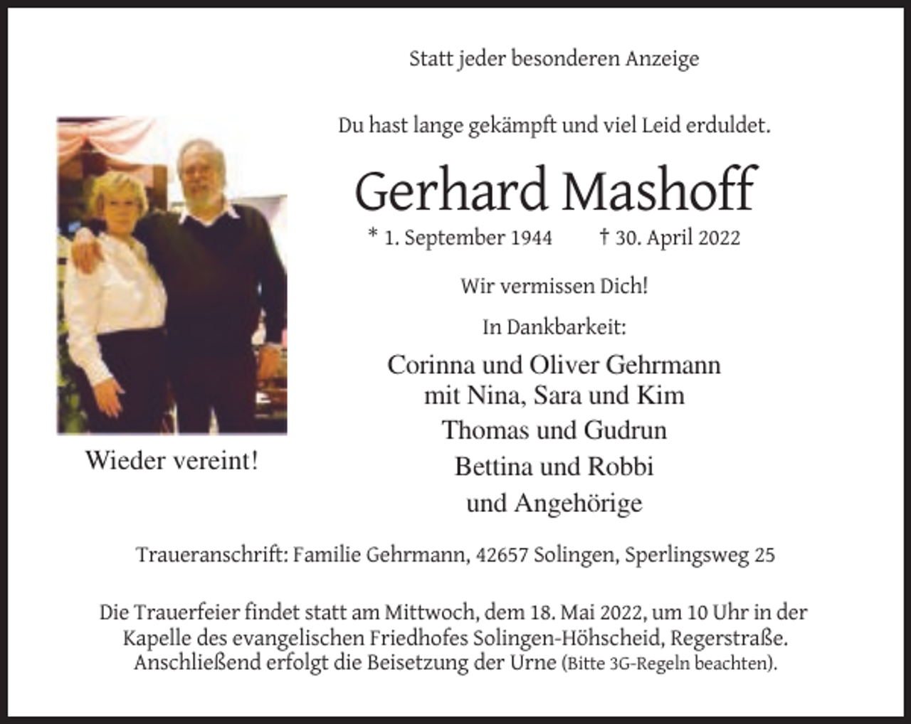 <p>Statt jeder besonderen Anzeige<br />Du hast lange gekämpft und viel Leid erduldet.</p><p>Gerhard Mashoff<br />* 1. September 1944</p><p>† 30. April 2022</p><p>Wir vermissen Dich!<br />In Dankbarkeit:</p><p>Wieder vereint!</p><p>Corinna und Oliver Gehrmann<br />mit Nina, Sara und Kim<br />Thomas und Gudrun<br />Bettina und Robbi<br />und Angehörige</p><p>Traueranschrift: Familie Gehrmann, 42657 Solingen, Sperlingsweg 25<br />Die Trauerfeier findet statt am Mittwoch, dem 18. Mai 2022, um 10 Uhr in der<br />Kapelle des evangelischen Friedhofes Solingen-Höhscheid, Regerstraße.<br />Anschließend erfolgt die Beisetzung der Urne (Bitte 3G-Regeln beachten).</p>
