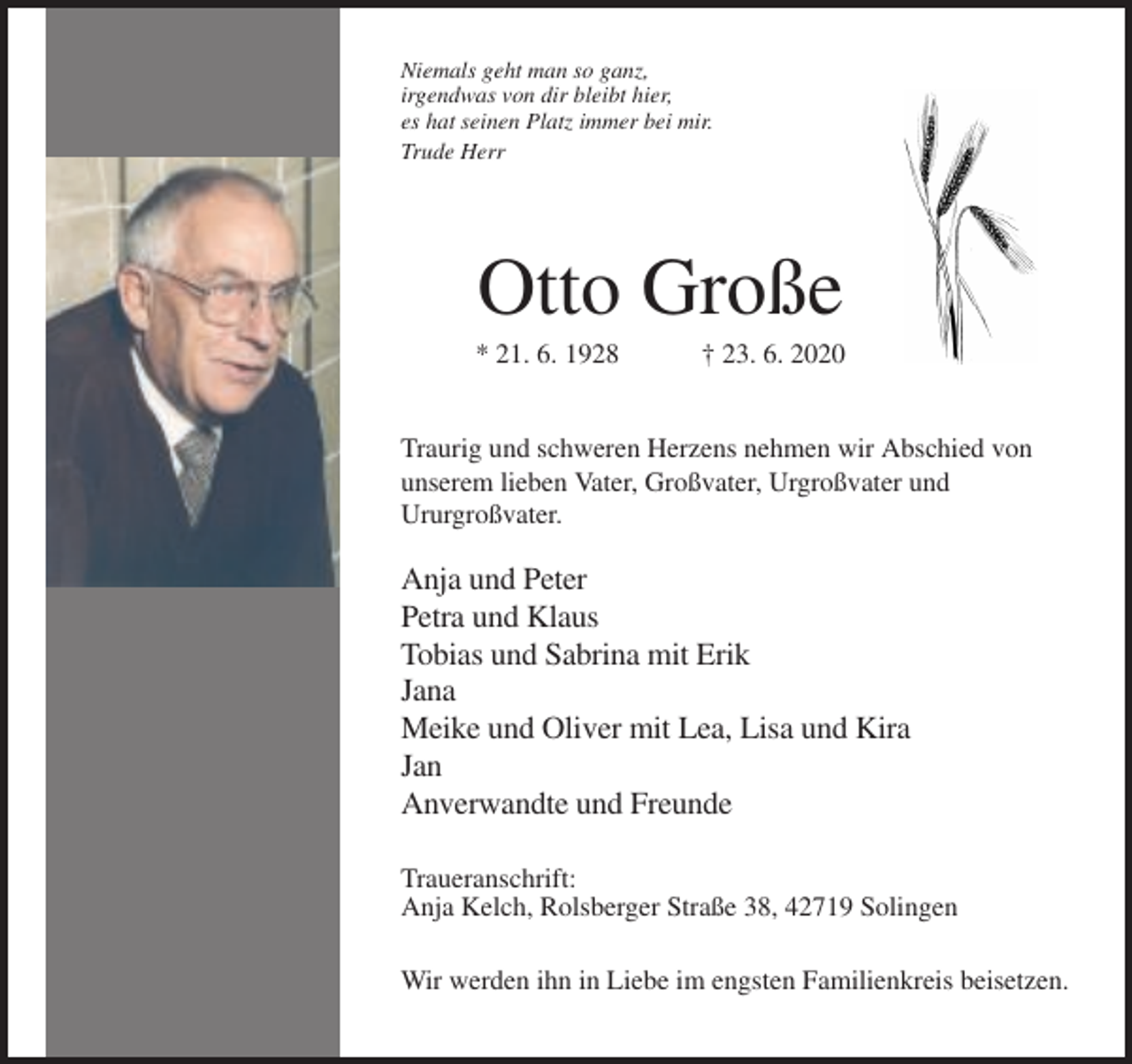 <p>Niemals geht man so ganz,<br />irgendwas von dir bleibt hier,<br />es hat seinen Platz immer bei mir.<br />Trude Herr</p><p>Otto Große<br />* 21. 6. 1928</p><p>† 23. 6. 2020</p><p>Traurig und schweren Herzens nehmen wir Abschied von<br />unserem lieben Vater, Großvater, Urgroßvater und<br />Ururgroßvater.</p><p>Anja und Peter<br />Petra und Klaus<br />Tobias und Sabrina mit Erik<br />Jana<br />Meike und Oliver mit Lea, Lisa und Kira<br />Jan<br />Anverwandte und Freunde<br />Traueranschrift:<br />Anja Kelch, Rolsberger Straße 38, 42719 Solingen<br />Wir werden ihn in Liebe im engsten Familienkreis beisetzen.</p>