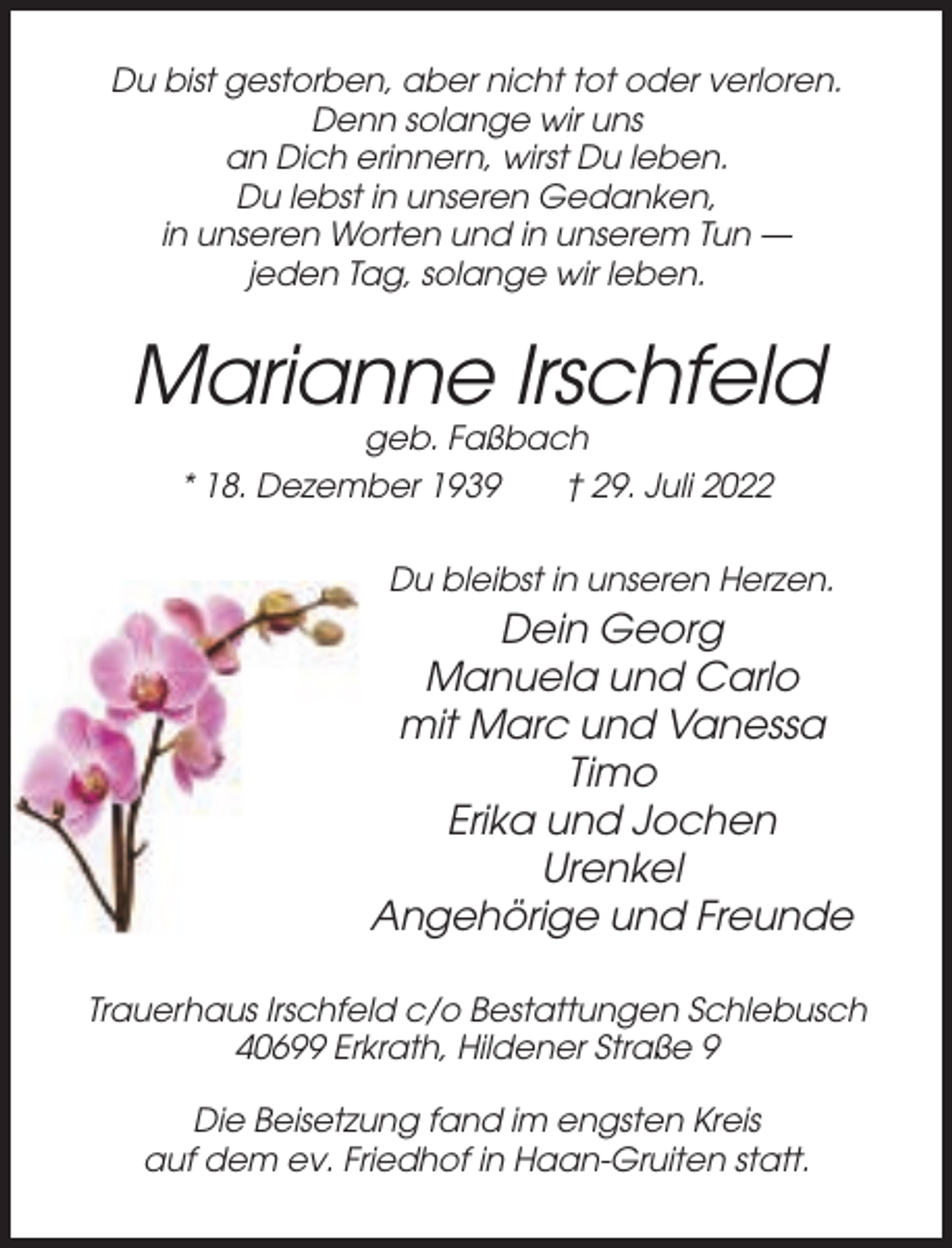 <p>Du bist gestorben, aber nicht tot oder verloren.<br />Denn solange wir uns<br />an Dich erinnern, wirst Du leben.<br />Du lebst in unseren Gedanken,<br />in unseren Worten und in unserem Tun —<br />jeden Tag, solange wir leben.</p><p>Marianne Irschfeld<br />geb. Faßbach<br />* 18. Dezember 1939<br />† 29. Juli 2022<br />Du bleibst in unseren Herzen.</p><p>Dein Georg<br />Manuela und Carlo<br />mit Marc und Vanessa<br />Timo<br />Erika und Jochen<br />Urenkel<br />Angehörige und Freunde<br />Trauerhaus Irschfeld c/o Bestattungen Schlebusch<br />40699 Erkrath, Hildener Straße 9<br />Die Beisetzung fand im engsten Kreis<br />auf dem ev. Friedhof in Haan-Gruiten statt.</p>