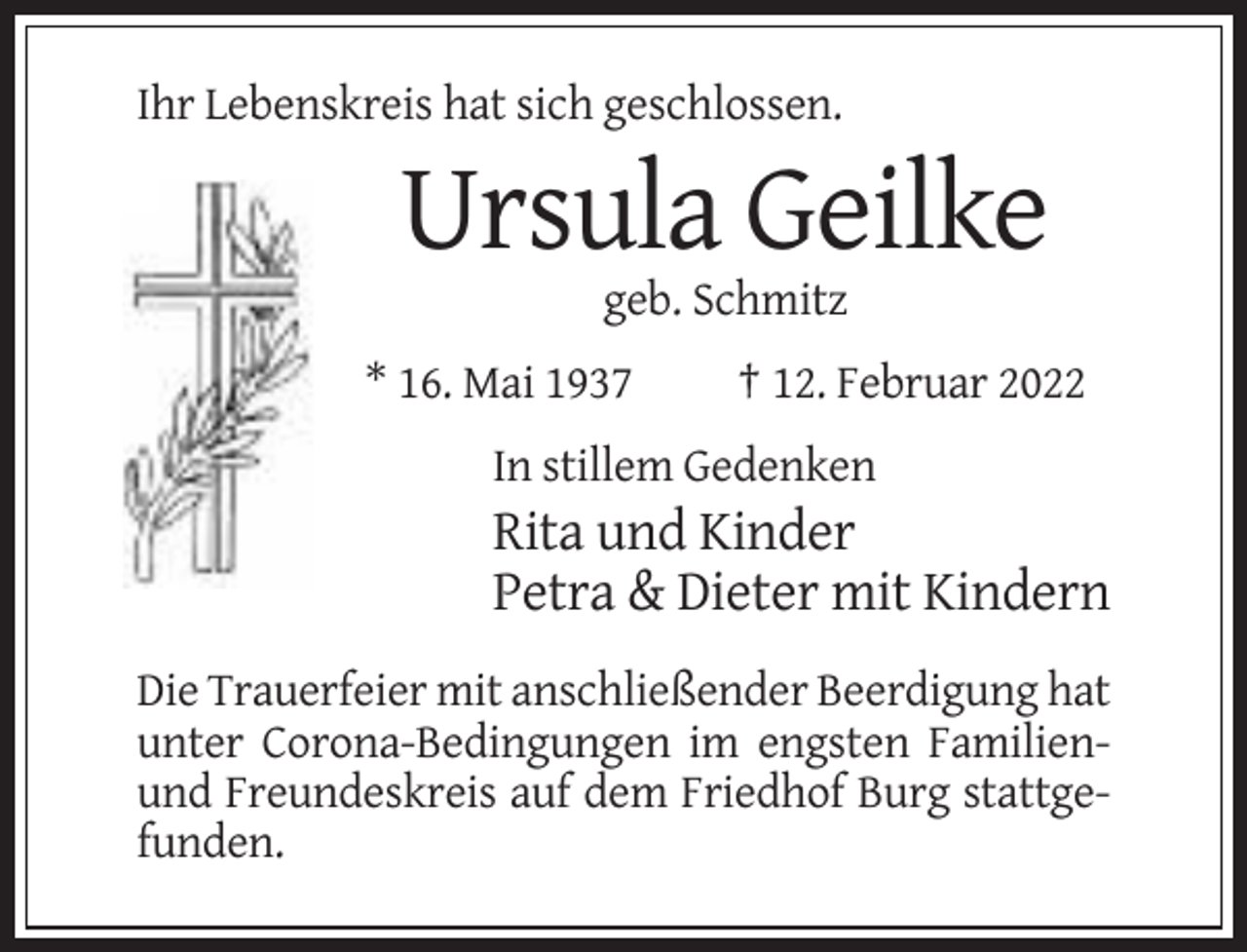 <p>Ihr Lebenskreis hat sich geschlossen.</p><p>Ursula Geilke<br />geb. Schmitz<br />* 16. Mai 1937</p><p>† 12. Februar 2022</p><p>In stillem Gedenken</p><p>Rita und Kinder<br />Petra &amp; Dieter mit Kindern<br />Die Trauerfeier mit anschließender Beerdigung hat<br />unter Corona-Bedingungen im engsten Familienund Freundeskreis auf dem Friedhof Burg stattgefunden.</p>