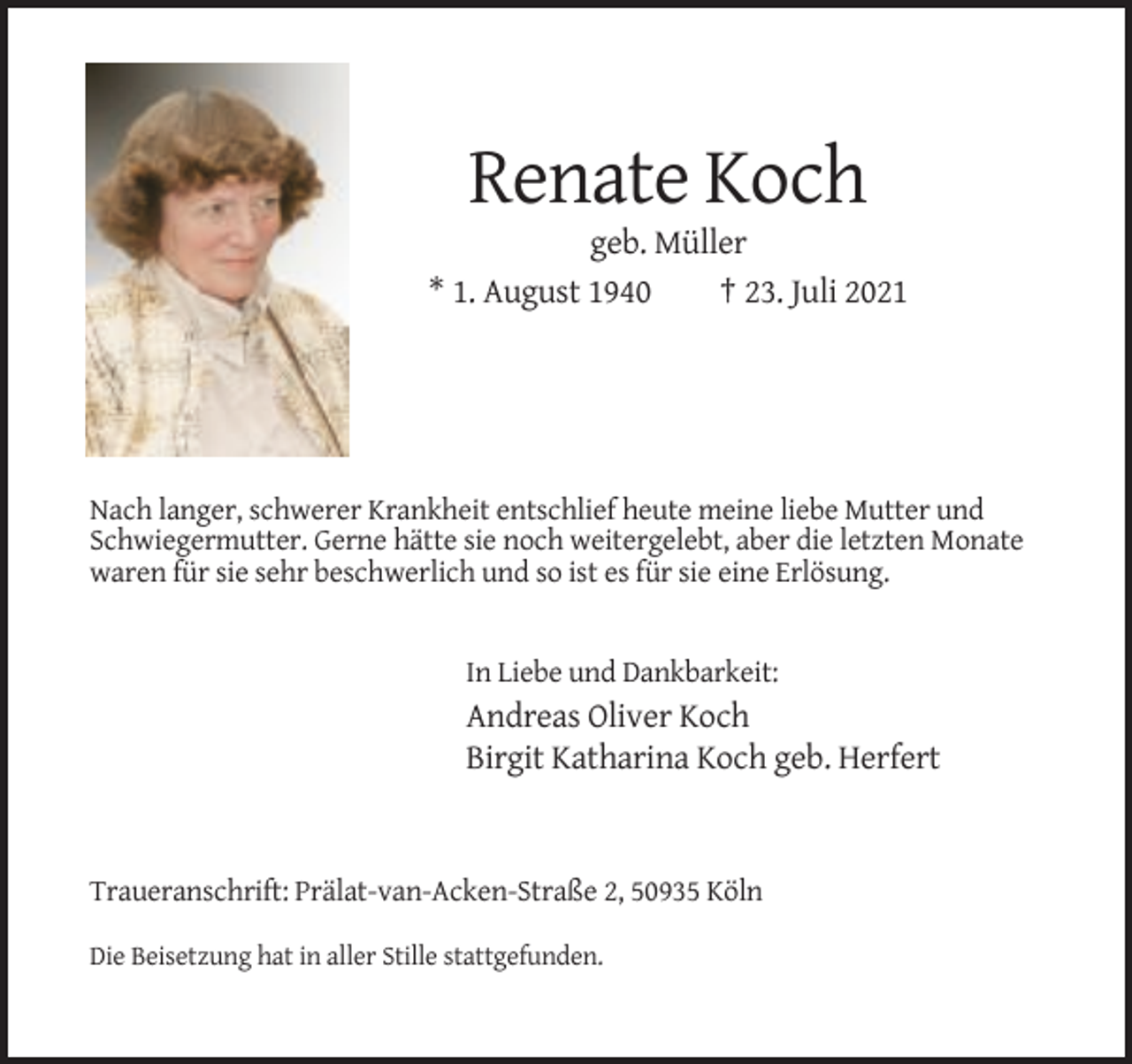 <p>Renate Koch<br />geb. Müller<br />* 1. August 1940<br />† 23. Juli 2021</p><p>Nach langer, schwerer Krankheit entschlief heute meine liebe Mutter und<br />Schwiegermutter. Gerne hätte sie noch weitergelebt, aber die letzten Monate<br />waren für sie sehr beschwerlich und so ist es für sie eine Erlösung.</p><p>In Liebe und Dankbarkeit:</p><p>Andreas Oliver Koch<br />Birgit Katharina Koch geb. Herfert</p><p>Traueranschrift: Prälat-van-Acken-Straße 2, 50935 Köln<br />Die Beisetzung hat in aller Stille stattgefunden.</p>