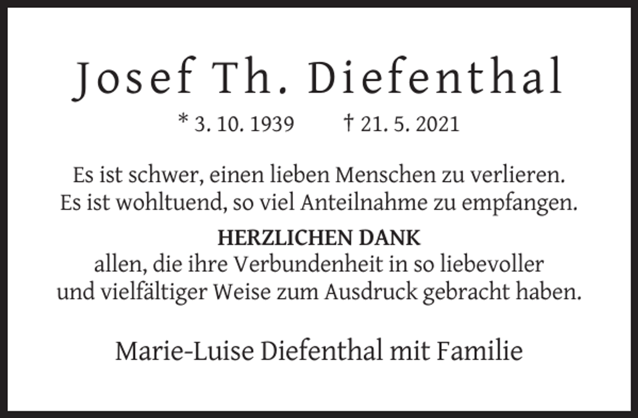 <p>Josef Th. Diefenthal<br />* 3. 10. 1939</p><p>† 21. 5. 2021</p><p>Es ist schwer, einen lieben Menschen zu verlieren.<br />Es ist wohltuend, so viel Anteilnahme zu empfangen.<br />HERZLICHEN DANK<br />allen, die ihre Verbundenheit in so liebevoller<br />und vielfältiger Weise zum Ausdruck gebracht haben.</p><p>Marie-Luise Diefenthal mit Familie</p>