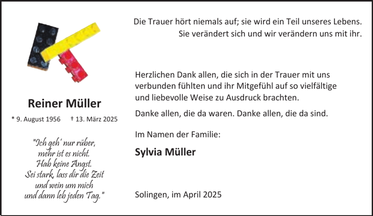 <p>Die Trauer hört niemals auf; sie wird ein Teil unseres Lebens.<br />Sie verändert sich und wir verändern uns mit ihr.</p><p>Reiner Müller<br />* 9. August 1956</p><p>† 13. März 2025</p><p>"Ich geh’ nur rüber,<br />mehr ist es nicht.<br />Hab keine Angst.<br />Sei stark, lass dir die Zeit<br />und wein um mich<br />und dann leb jeden Tag."</p><p>Herzlichen Dank allen, die sich in der Trauer mit uns<br />verbunden fühlten und ihr Mitgefühl auf so vielfältige<br />und liebevolle Weise zu Ausdruck brachten.<br />Danke allen, die da waren. Danke allen, die da sind.<br />Im Namen der Familie:</p><p>Sylvia Müller</p><p>Solingen, im April 2025</p>