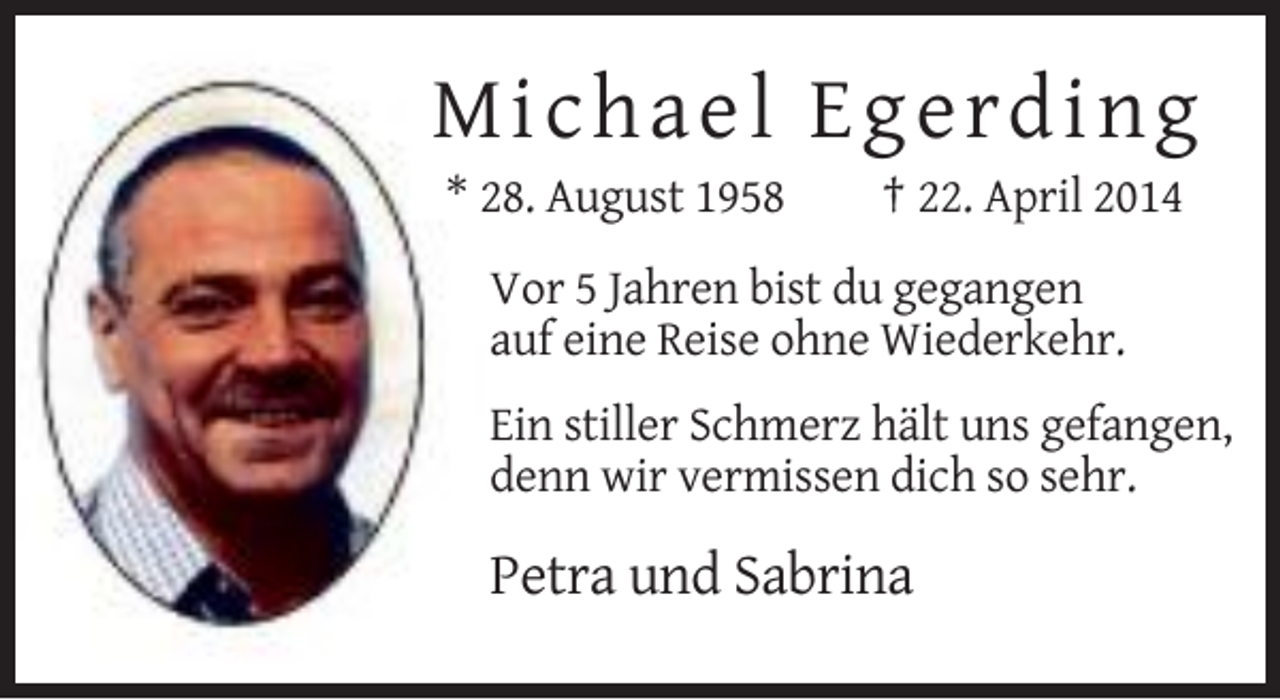 <p>Micha e l E g e rd ing<br />* 28. August 1958</p><p>† 22. April 2014</p><p>Vor 5 Jahren bist du gegangen<br />auf eine Reise ohne Wiederkehr.<br />Ein stiller Schmerz hält uns gefangen,<br />denn wir vermissen dich so sehr.</p><p>Petra und Sabrina</p>