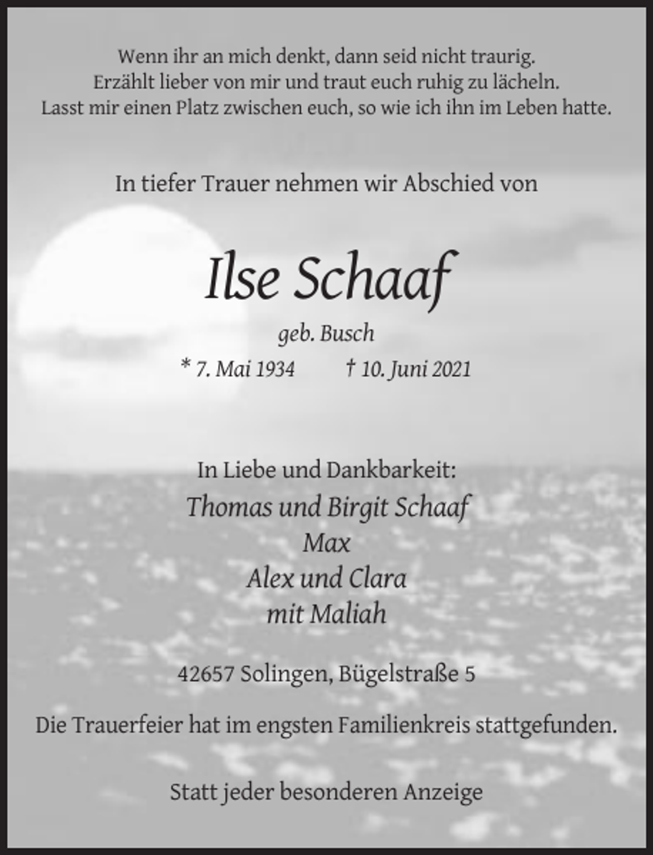 <p>Wenn ihr an mich denkt, dann seid nicht traurig.<br />Erzählt lieber von mir und traut euch ruhig zu lächeln.<br />Lasst mir einen Platz zwischen euch, so wie ich ihn im Leben hatte.</p><p>In tiefer Trauer nehmen wir Abschied von</p><p>Ilse Schaaf<br />geb. Busch<br />* 7. Mai 1934<br />† 10. Juni 2021</p><p>In Liebe und Dankbarkeit:</p><p>Thomas und Birgit Schaaf<br />Max<br />Alex und Clara<br />mit Maliah<br />42657 Solingen, Bügelstraße 5<br />Die Trauerfeier hat im engsten Familienkreis stattgefunden.<br />Statt jeder besonderen Anzeige</p>