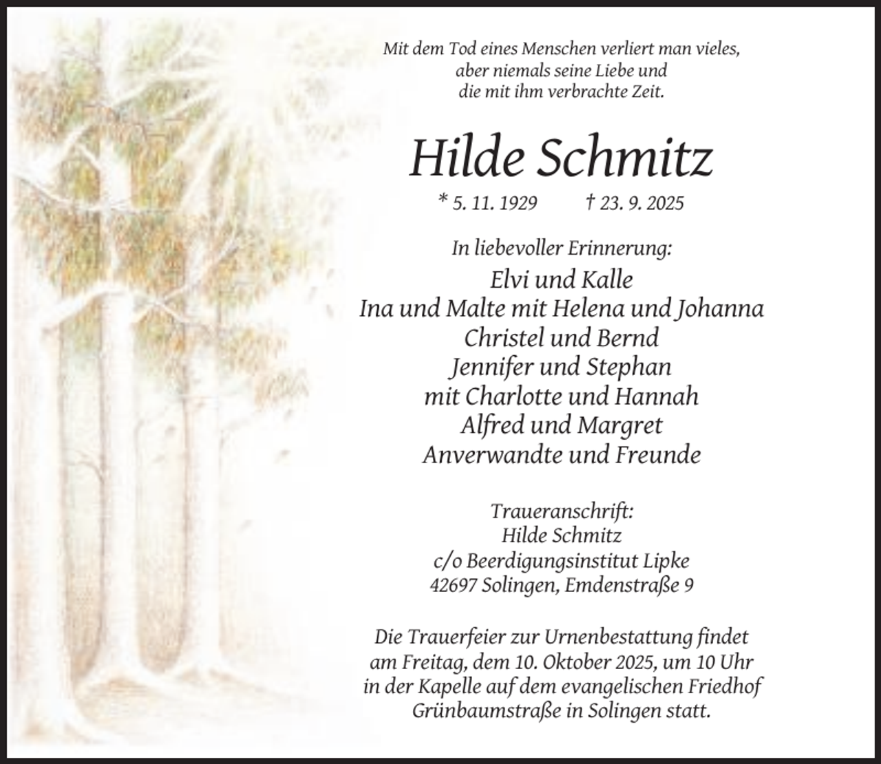 <p>Mit dem Tod eines Menschen verliert man vieles,<br />aber niemals seine Liebe und<br />die mit ihm verbrachte Zeit.</p><p>Hilde Schmitz<br />* 5. 11. 1929</p><p>† 23. 9. 2025</p><p>In liebevoller Erinnerung:</p><p>Elvi und Kalle<br />Ina und Malte mit Helena und Johanna<br />Christel und Bernd<br />Jennifer und Stephan<br />mit Charlotte und Hannah<br />Alfred und Margret<br />Anverwandte und Freunde<br />Traueranschrift:<br />Hilde Schmitz<br />c/o Beerdigungsinstitut Lipke<br />42697 Solingen, Emdenstraße 9<br />Die Trauerfeier zur Urnenbestattung findet<br />am Freitag, dem 10. Oktober 2025, um 10 Uhr<br />in der Kapelle auf dem evangelischen Friedhof<br />Grünbaumstraße in Solingen statt.</p>