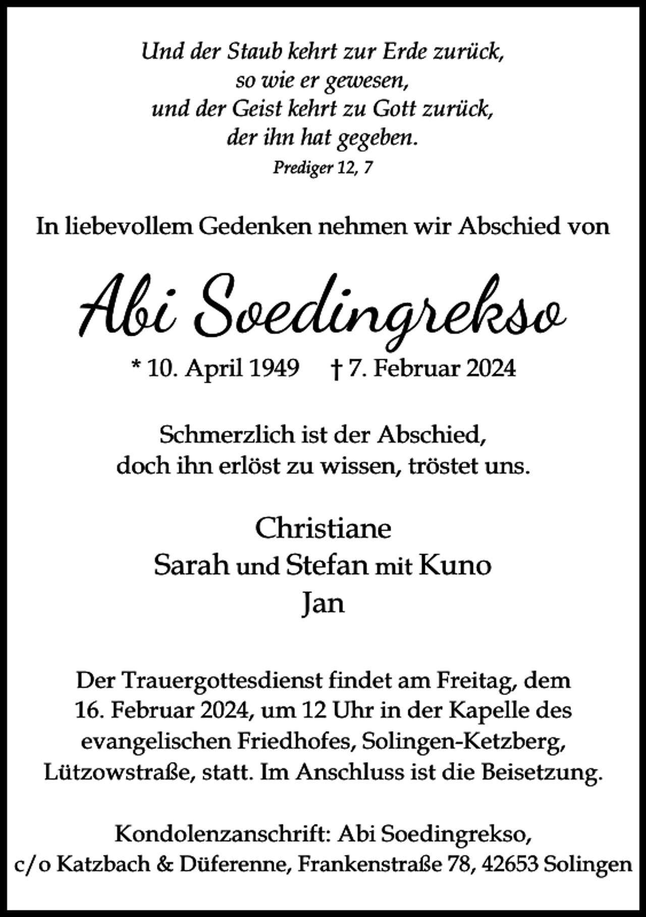 <p>Und der Staub kehrt zur Erde zurück,<br />so wie er gewesen,<br />und der Geist kehrt zu Gott zurück,<br />der ihn hat gegeben.<br />Prediger 12, 7</p><p>In liebevollem Gedenken nehmen wir Abschied von</p><p>Abi Soedingrekso<br />* 10. April 1949</p><p>† 7. Februar 2024</p><p>Schmerzlich ist der Abschied,<br />doch ihn erlöst zu wissen, tröstet uns.</p><p>Christiane<br />Sarah und Stefan mit Kuno<br />Jan<br />Der Trauergottesdienst findet am Freitag, dem<br />16. Februar 2024, um 12 Uhr in der Kapelle des<br />evangelischen Friedhofes, Solingen-Ketzberg,<br />Lützowstraße, statt. Im Anschluss ist die Beisetzung.<br />Kondolenzanschrift: Abi Soedingrekso,<br />c/o Katzbach &amp; Düferenne, Frankenstraße 78, 42653 Solingen</p>