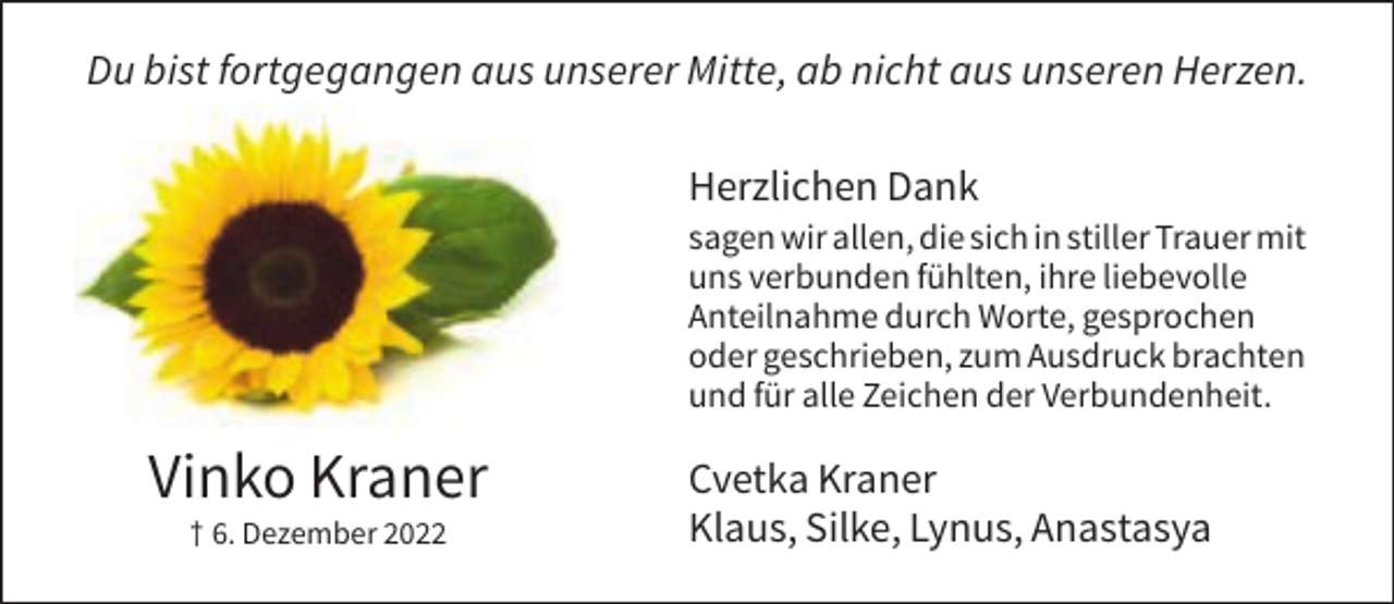 <p>Du bist fortgegangen aus unserer Mitte, ab nicht aus unseren Herzen.<br />Herzlichen Dank<br />sagen wir allen, die sich in stiller Trauer mit<br />uns verbunden fühlten, ihre liebevolle<br />Anteilnahme durch Worte, gesprochen<br />oder geschrieben, zum Ausdruck brachten<br />und für alle Zeichen der Verbundenheit.</p><p>Vinko Kraner<br />† 6. Dezember 2022</p><p>Cvetka Kraner<br />Klaus, Silke, Lynus, Anastasya</p>