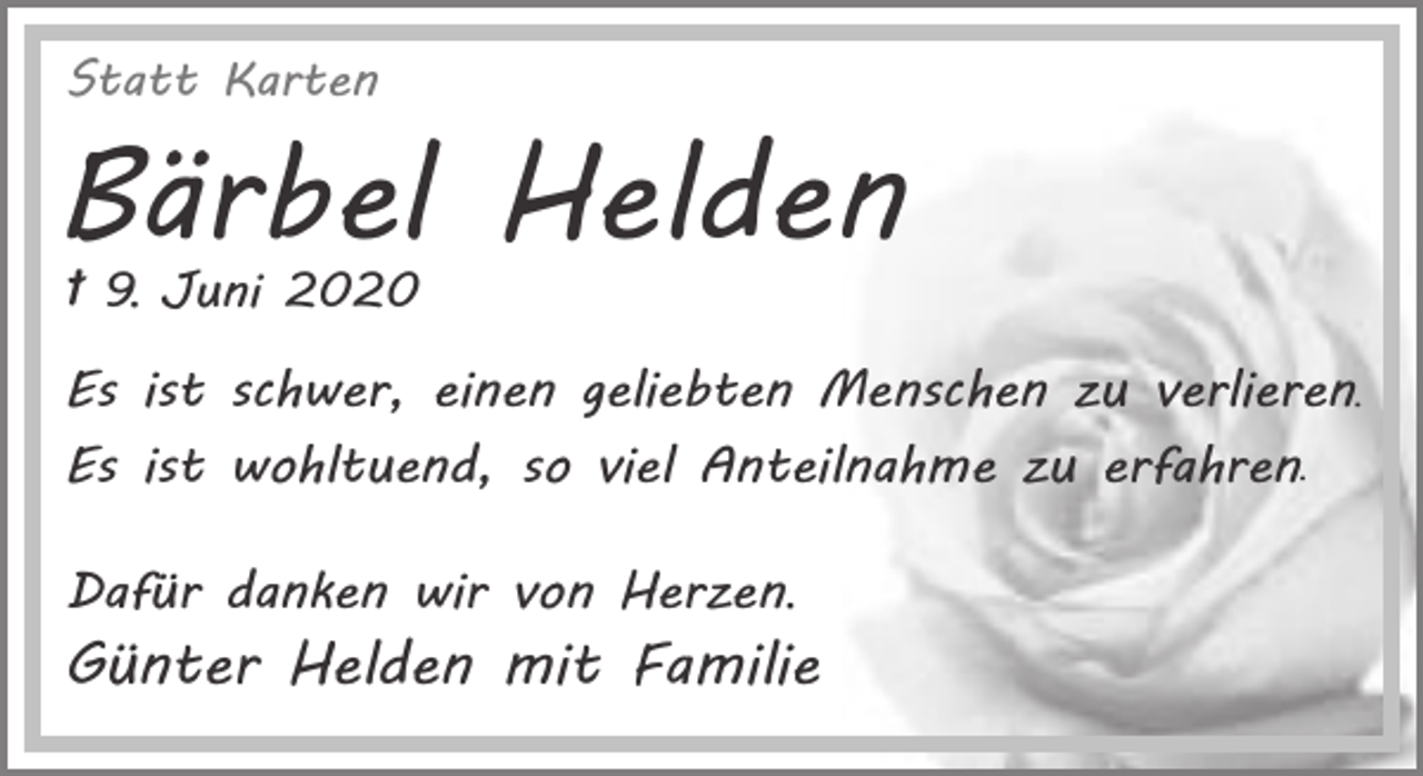 <p>Statt Karten</p><p>Bärbel Helden<br />† 9. Juni 2020</p><p>Es ist schwer, einen geliebten Menschen zu verlieren.<br />Es ist wohltuend, so viel Anteilnahme zu erfahren.<br />Dafür danken wir von Herzen.</p><p>Günter Helden mit Familie</p>