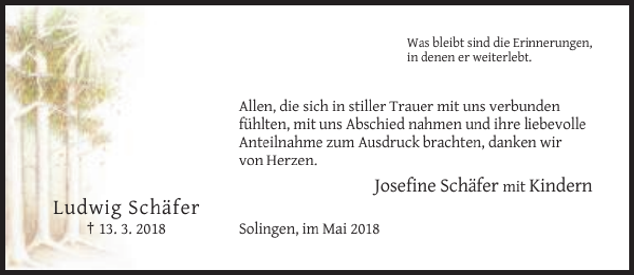 <p>Was bleibt sind die Erinnerungen,<br />in denen er weiterlebt.</p><p>Allen, die sich in stiller Trauer mit uns verbunden<br />fühlten, mit uns Abschied nahmen und ihre liebevolle<br />Anteilnahme zum Ausdruck brachten, danken wir<br />von Herzen.</p><p>Josefine Schäfer mit Kindern</p><p>Ludwig Schäfer<br />† 13. 3. 2018</p><p>Solingen, im Mai 2018</p>