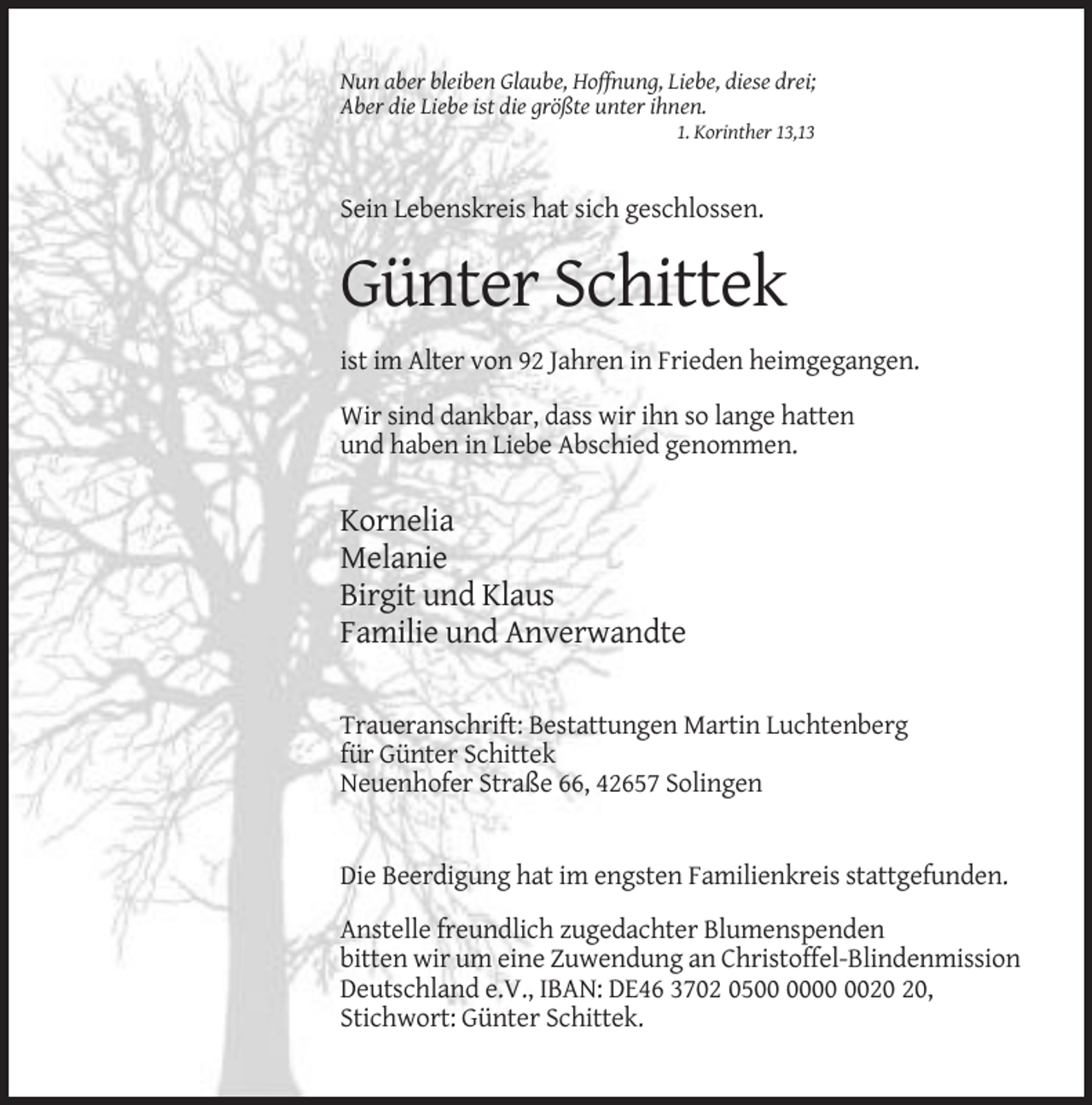 <p>Nun aber bleiben Glaube, Hoffnung, Liebe, diese drei;<br />Aber die Liebe ist die größte unter ihnen.<br />1. Korinther 13,13</p><p>Sein Lebenskreis hat sich geschlossen.</p><p>Günter Schittek<br />ist im Alter von 92 Jahren in Frieden heimgegangen.<br />Wir sind dankbar, dass wir ihn so lange hatten<br />und haben in Liebe Abschied genommen.</p><p>Kornelia<br />Melanie<br />Birgit und Klaus<br />Familie und Anverwandte<br />Traueranschrift: Bestattungen Martin Luchtenberg<br />für Günter Schittek<br />Neuenhofer Straße 66, 42657 Solingen</p><p>Die Beerdigung hat im engsten Familienkreis stattgefunden.<br />Anstelle freundlich zugedachter Blumenspenden<br />bitten wir um eine Zuwendung an Christoffel-Blindenmission<br />Deutschland e.V., IBAN: DE46 3702 05,<br />Stichwort: Günter Schittek.</p>