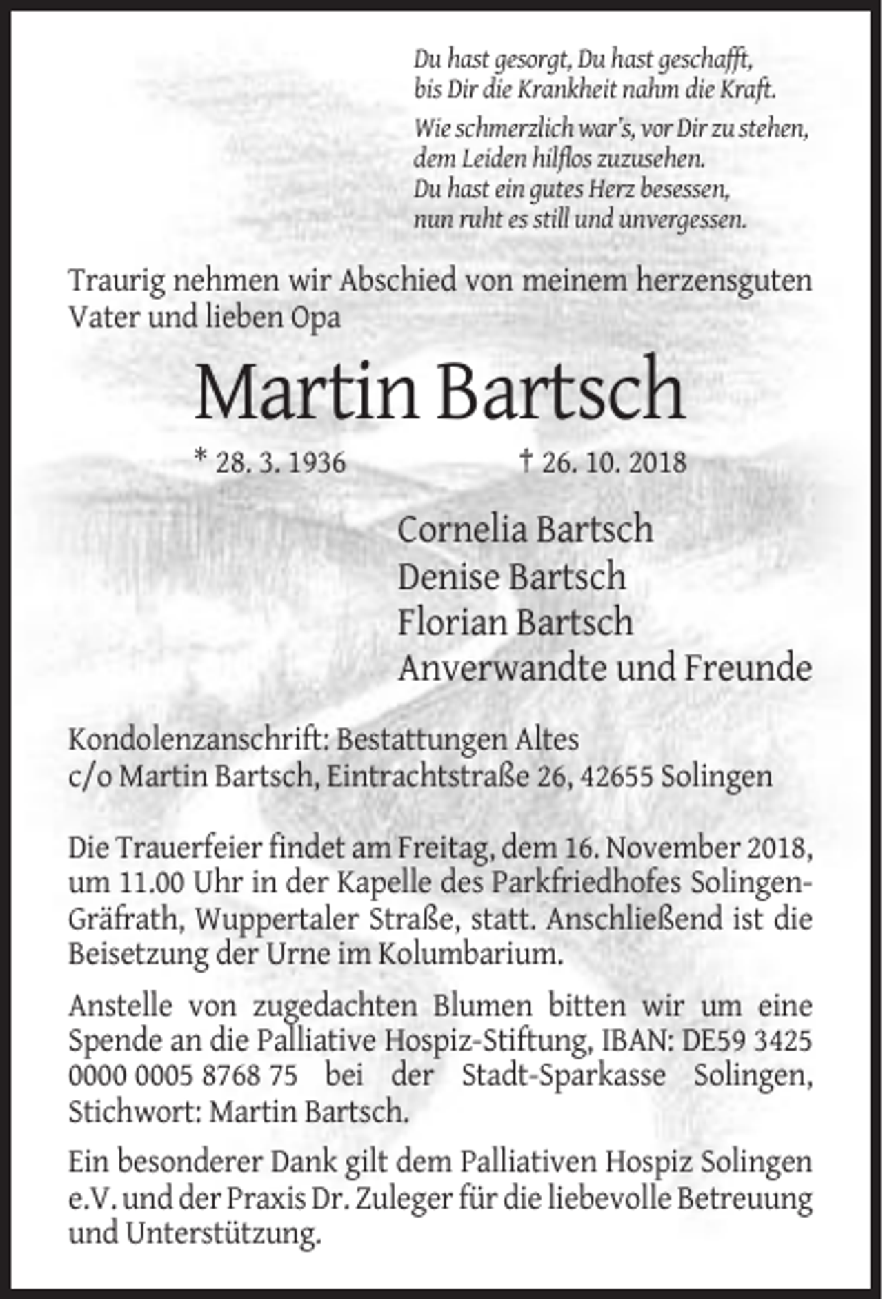 <p>Du hast gesorgt, Du hast geschafft,<br />bis Dir die Krankheit nahm die Kraft.<br />Wie schmerzlich war’s, vor Dir zu stehen,<br />dem Leiden hilflos zuzusehen.<br />Du hast ein gutes Herz besessen,<br />nun ruht es still und unvergessen.</p><p>Traurig nehmen wir Abschied von meinem herzensguten<br />Vater und lieben Opa</p><p>Martin Bartsch<br />* 28. 3. 1936</p><p>† 26. 10. 2018</p><p>Cornelia Bartsch<br />Denise Bartsch<br />Florian Bartsch<br />Anverwandte und Freunde<br />Kondolenzanschrift: Bestattungen Altes<br />c/o Martin Bartsch, Eintrachtstraße 26, 42655 Solingen<br />Die Trauerfeier findet am Freitag, dem 16. November 2018,<br />um 11.00 Uhr in der Kapelle des Parkfriedhofes SolingenGräfrath, Wuppertaler Straße, statt. Anschließend ist die<br />Beisetzung der Urne im Kolumbarium.<br />Anstelle von zugedachten Blumen bitten wir um eine<br />Spende an die Palliative Hospiz-Stiftung, IBAN: DE59 3425<br />05 8768 75 bei der Stadt-Sparkasse Solingen,<br />Stichwort: Martin Bartsch.<br />Ein besonderer Dank gilt dem Palliativen Hospiz Solingen<br />e.V. und der Praxis Dr. Zuleger für die liebevolle Betreuung<br />und Unterstützung.</p>