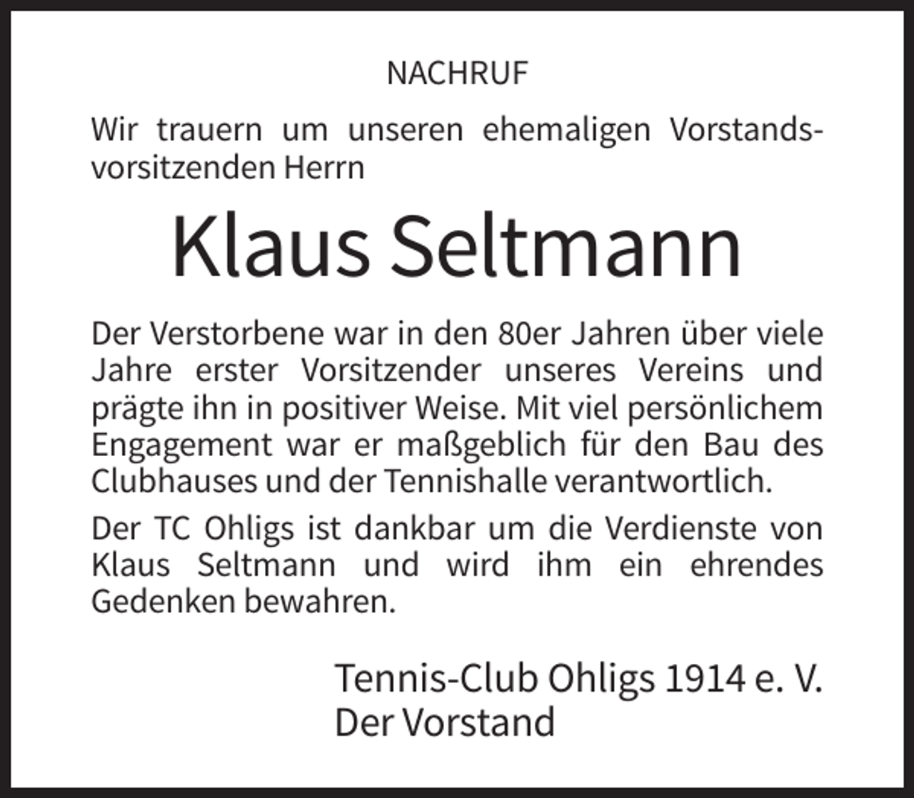 <p>NACHRUF<br />Wir trauern um unseren ehemaligen Vorstandsvorsitzenden Herrn</p><p>Klaus Seltmann<br />Der Verstorbene war in den 80er Jahren über viele<br />Jahre erster Vorsitzender unseres Vereins und<br />prägte ihn in positiver Weise. Mit viel persönlichem<br />Engagement war er maßgeblich für den Bau des<br />Clubhauses und der Tennishalle verantwortlich.<br />Der TC Ohligs ist dankbar um die Verdienste von<br />Klaus Seltmann und wird ihm ein ehrendes<br />Gedenken bewahren.</p><p>Tennis-Club Ohligs 1914 e. V.<br />Der Vorstand</p>