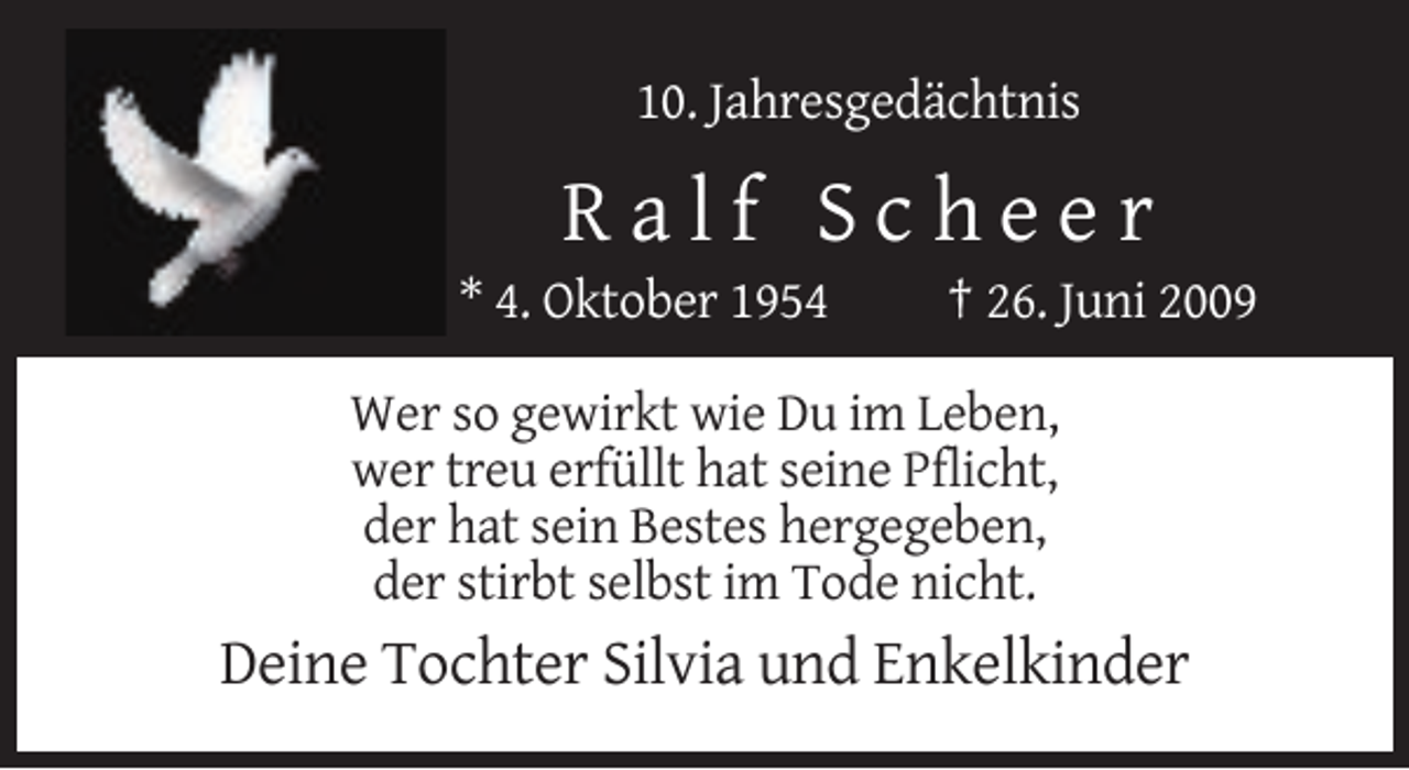 <p>10. Jahresgedächtnis</p><p>Ralf Scheer<br />* 4. Oktober 1954</p><p>† 26. Juni 2009</p><p>Wer so gewirkt wie Du im Leben,<br />wer treu erfüllt hat seine Pflicht,<br />der hat sein Bestes hergegeben,<br />der stirbt selbst im Tode nicht.</p><p>Deine Tochter Silvia und Enkelkinder</p>