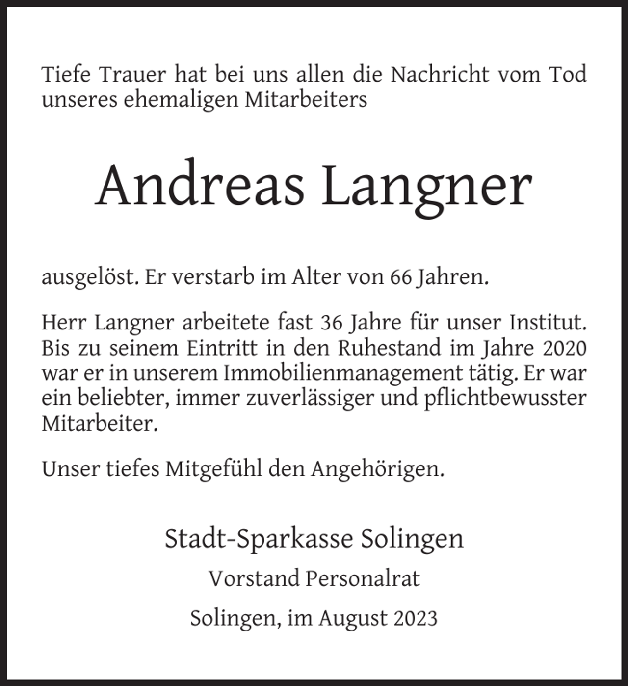 <p>Tiefe Trauer hat bei uns allen die Nachricht vom Tod<br />unseres ehemaligen Mitarbeiters</p><p>Andreas Langner<br />ausgelöst. Er verstarb im Alter von 66 Jahren.<br />Herr Langner arbeitete fast 36 Jahre für unser Institut.<br />Bis zu seinem Eintritt in den Ruhestand im Jahre 2020<br />war er in unserem Immobilienmanagement tätig. Er war<br />ein beliebter, immer zuverlässiger und pﬂichtbewusster<br />Mitarbeiter.<br />Unser tiefes Mitgefühl den Angehörigen.</p><p>Stadt-Sparkasse Solingen<br />Vorstand Personalrat<br />Solingen, im August 2023</p>
