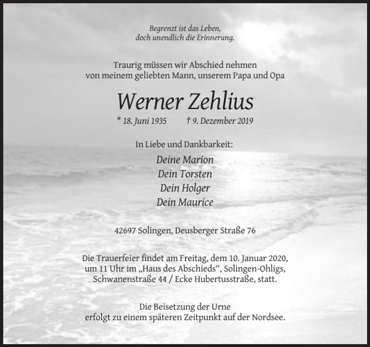 <p>Begrenzt ist das Leben,<br />doch unendlich die Erinnerung.</p><p>Traurig müssen wir Abschied nehmen<br />von meinem geliebten Mann, unserem Papa und Opa</p><p>Werner Zehlius<br />* 18. Juni 1935</p><p>† 9. Dezember 2019</p><p>In Liebe und Dankbarkeit:</p><p>Deine Marion<br />Dein Torsten<br />Dein Holger<br />Dein Maurice<br />42697 Solingen, Deusberger Straße 76</p><p>Die Trauerfeier findet am Freitag, dem 10. Januar 2020,<br />um 11 Uhr im „Haus des Abschieds“, Solingen-Ohligs,<br />Schwanenstraße 44 / Ecke Hubertusstraße, statt.</p><p>Die Beisetzung der Urne<br />erfolgt zu einem späteren Zeitpunkt auf der Nordsee.</p>
