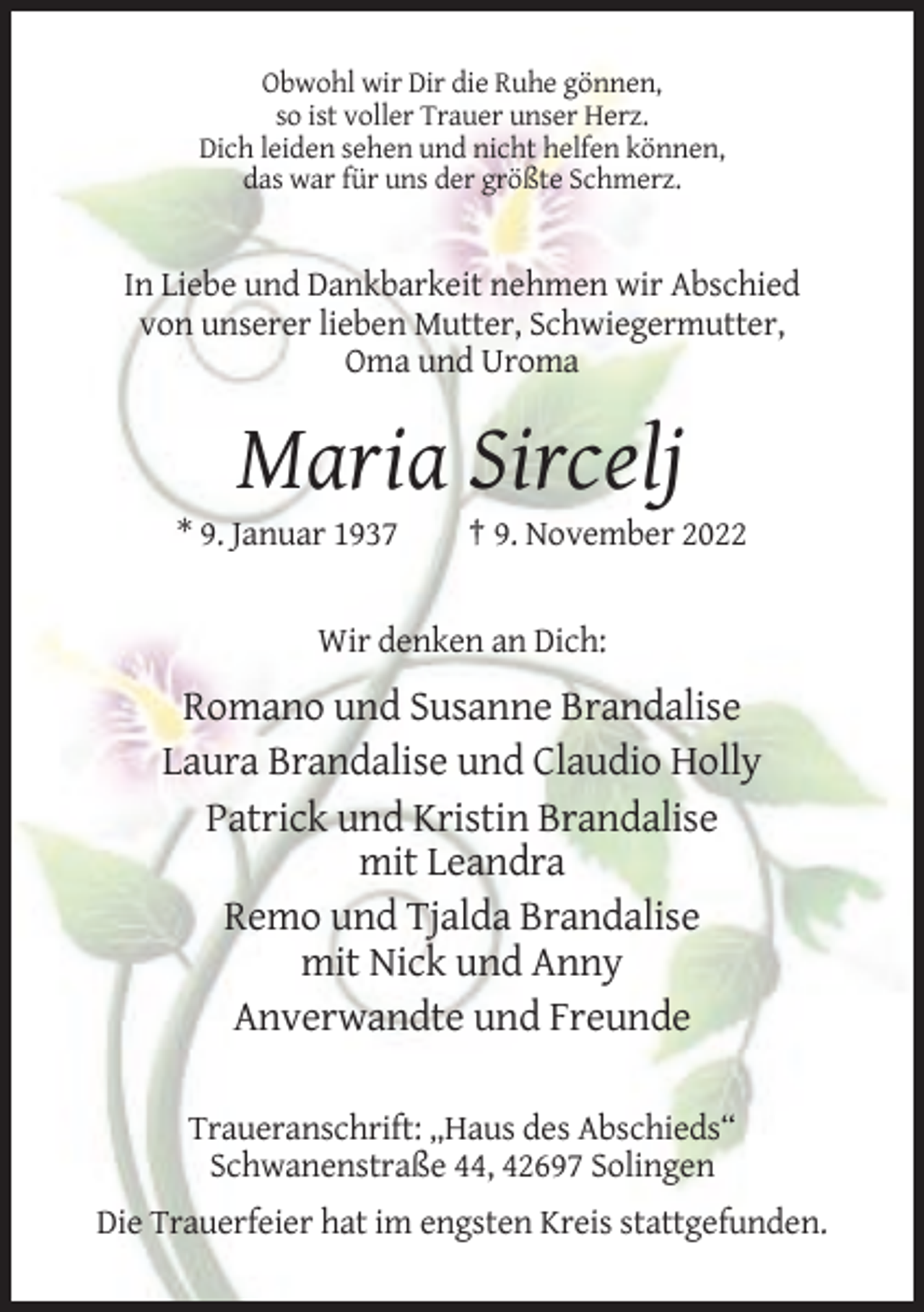 <p>Obwohl wir Dir die Ruhe gönnen,<br />so ist voller Trauer unser Herz.<br />Dich leiden sehen und nicht helfen können,<br />das war für uns der größte Schmerz.</p><p>In Liebe und Dankbarkeit nehmen wir Abschied<br />von unserer lieben Mutter, Schwiegermutter,<br />Oma und Uroma</p><p>Maria Sircelj<br />* 9. Januar 1937</p><p>† 9. November 2022</p><p>Wir denken an Dich:</p><p>Romano und Susanne Brandalise<br />Laura Brandalise und Claudio Holly<br />Patrick und Kristin Brandalise<br />mit Leandra<br />Remo und Tjalda Brandalise<br />mit Nick und Anny<br />Anverwandte und Freunde<br />Traueranschrift: „Haus des Abschieds“<br />Schwanenstraße 44, 42697 Solingen<br />Die Trauerfeier hat im engsten Kreis stattgefunden.</p>