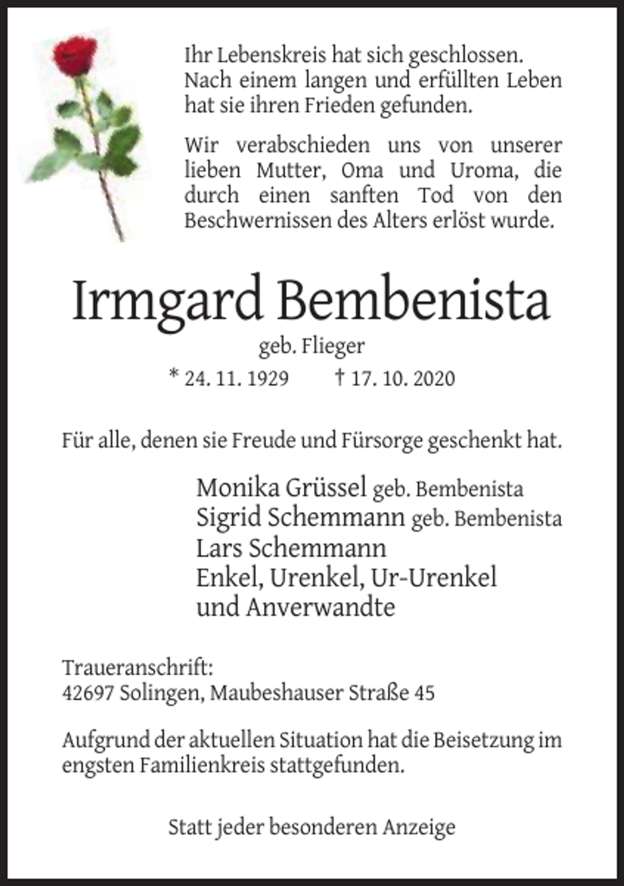 <p>Ihr Lebenskreis hat sich geschlossen.<br />Nach einem langen und erfüllten Leben<br />hat sie ihren Frieden gefunden.<br />Wir verabschieden uns von unserer<br />lieben Mutter, Oma und Uroma, die<br />durch einen sanften Tod von den<br />Beschwernissen des Alters erlöst wurde.</p><p>Irmgard Bembenista<br />geb. Flieger<br />* 24. 11. 1929<br />† 17. 10. 2020<br />Für alle, denen sie Freude und Fürsorge geschenkt hat.</p><p>Monika Grüssel geb. Bembenista<br />Sigrid Schemmann geb. Bembenista<br />Lars Schemmann<br />Enkel, Urenkel, Ur-Urenkel<br />und Anverwandte<br />Traueranschrift:<br />42697 Solingen, Maubeshauser Straße 45<br />Aufgrund der aktuellen Situation hat die Beisetzung im<br />engsten Familienkreis stattgefunden.<br />Statt jeder besonderen Anzeige</p>