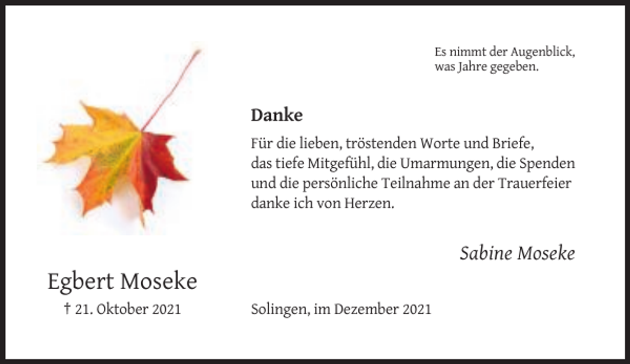 <p>Es nimmt der Augenblick,<br />was Jahre gegeben.</p><p>Danke<br />Für die lieben, tröstenden Worte und Briefe,<br />das tiefe Mitgefühl, die Umarmungen, die Spenden<br />und die persönliche Teilnahme an der Trauerfeier<br />danke ich von Herzen.</p><p>Sabine Moseke</p><p>Egbert Moseke<br />† 21. Oktober 2021</p><p>Solingen, im Dezember 2021</p>