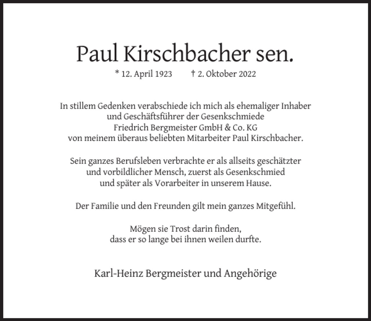 <p>Paul Kirschbacher sen.<br />* 12. April 1923</p><p>† 2. Oktober 2022</p><p>In stillem Gedenken verabschiede ich mich als ehemaliger Inhaber<br />und Geschäftsführer der Gesenkschmiede<br />Friedrich Bergmeister GmbH &amp; Co. KG<br />von meinem überaus beliebten Mitarbeiter Paul Kirschbacher.<br />Sein ganzes Berufsleben verbrachte er als allseits geschätzter<br />und vorbildlicher Mensch, zuerst als Gesenkschmied<br />und später als Vorarbeiter in unserem Hause.<br />Der Familie und den Freunden gilt mein ganzes Mitgefühl.<br />Mögen sie Trost darin finden,<br />dass er so lange bei ihnen weilen durfte.</p><p>Karl-Heinz Bergmeister und Angehörige</p>
